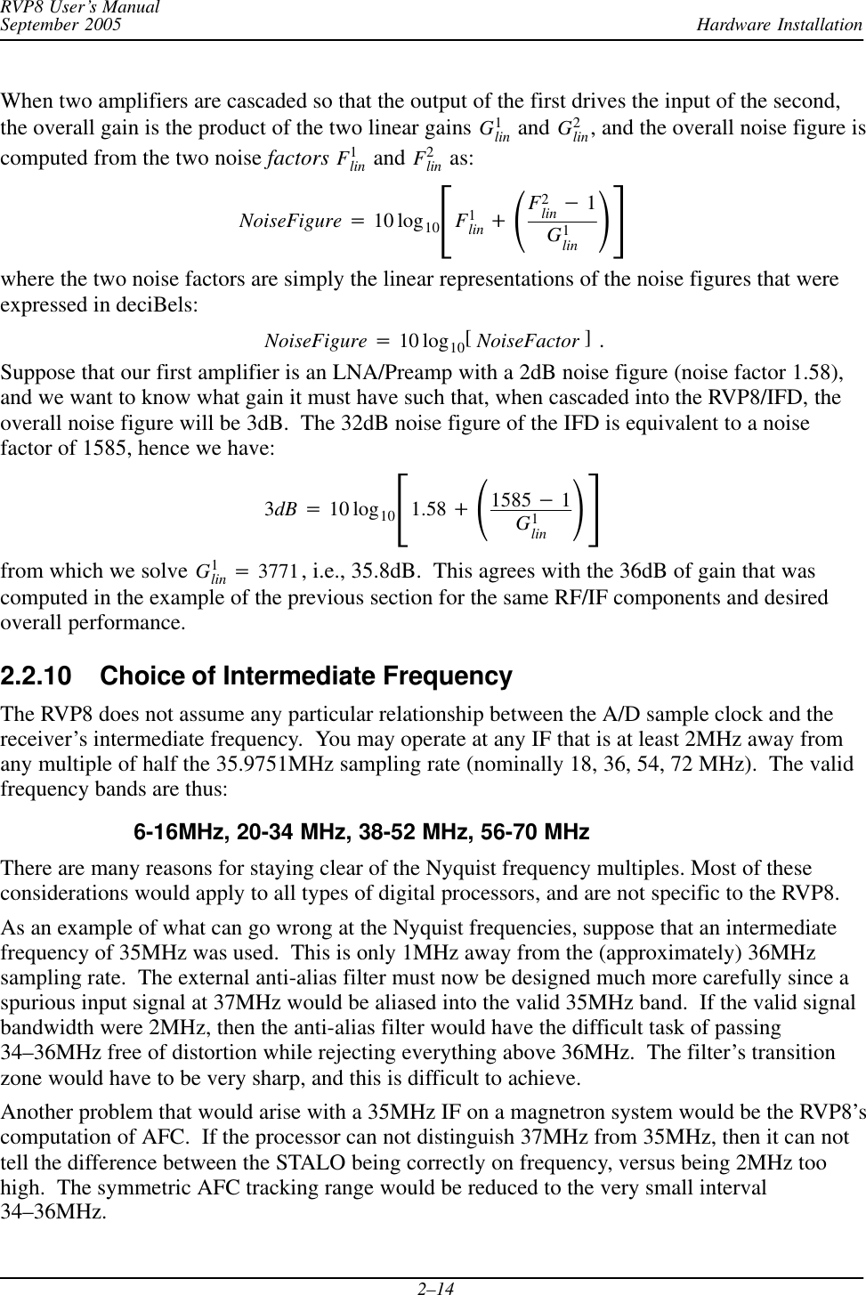 Hardware InstallationRVP8 User’s ManualSeptember 20052–14When two amplifiers are cascaded so that the output of the first drives the input of the second,the overall gain is the product of the two linear gains G1lin and G2lin, and the overall noise figure iscomputed from the two noise factors F1lin  and F2lin  as:NoiseFigure +10 log10ƪF1lin )ǒF2lin *1G1lin Ǔƫwhere the two noise factors are simply the linear representations of the noise figures that wereexpressed in deciBels:NoiseFigure +10 log10[NoiseFactor ] .Suppose that our first amplifier is an LNA/Preamp with a 2dB noise figure (noise factor 1.58),and we want to know what gain it must have such that, when cascaded into the RVP8/IFD, theoverall noise figure will be 3dB.  The 32dB noise figure of the IFD is equivalent to a noisefactor of 1585, hence we have:3dB +10 log10ƪ1.58 )ǒ1585 *1G1lin Ǔƫfrom which we solve G1lin +3771, i.e., 35.8dB.  This agrees with the 36dB of gain that wascomputed in the example of the previous section for the same RF/IF components and desiredoverall performance.2.2.10 Choice of Intermediate FrequencyThe RVP8 does not assume any particular relationship between the A/D sample clock and thereceiver’s intermediate frequency.  You may operate at any IF that is at least 2MHz away fromany multiple of half the 35.9751MHz sampling rate (nominally 18, 36, 54, 72 MHz).  The validfrequency bands are thus:6-16MHz, 20-34 MHz, 38-52 MHz, 56-70 MHzThere are many reasons for staying clear of the Nyquist frequency multiples. Most of theseconsiderations would apply to all types of digital processors, and are not specific to the RVP8.As an example of what can go wrong at the Nyquist frequencies, suppose that an intermediatefrequency of 35MHz was used.  This is only 1MHz away from the (approximately) 36MHzsampling rate.  The external anti-alias filter must now be designed much more carefully since aspurious input signal at 37MHz would be aliased into the valid 35MHz band.  If the valid signalbandwidth were 2MHz, then the anti-alias filter would have the difficult task of passing34–36MHz free of distortion while rejecting everything above 36MHz.  The filter’s transitionzone would have to be very sharp, and this is difficult to achieve.Another problem that would arise with a 35MHz IF on a magnetron system would be the RVP8’scomputation of AFC.  If the processor can not distinguish 37MHz from 35MHz, then it can nottell the difference between the STALO being correctly on frequency, versus being 2MHz toohigh.  The symmetric AFC tracking range would be reduced to the very small interval34–36MHz.