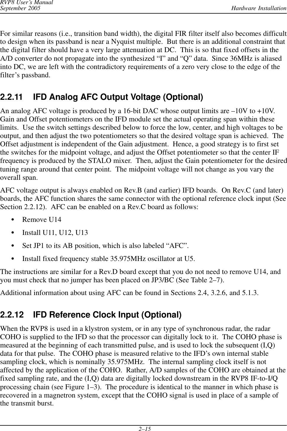 Hardware InstallationRVP8 User’s ManualSeptember 20052–15For similar reasons (i.e., transition band width), the digital FIR filter itself also becomes difficultto design when its passband is near a Nyquist multiple.  But there is an additional constraint thatthe digital filter should have a very large attenuation at DC.  This is so that fixed offsets in theA/D converter do not propagate into the synthesized “I” and “Q” data.  Since 36MHz is aliasedinto DC, we are left with the contradictory requirements of a zero very close to the edge of thefilter’s passband.2.2.11 IFD Analog AFC Output Voltage (Optional)An analog AFC voltage is produced by a 16-bit DAC whose output limits are –10V to +10V.Gain and Offset potentiometers on the IFD module set the actual operating span within theselimits.  Use the switch settings described below to force the low, center, and high voltages to beoutput, and then adjust the two potentiometers so that the desired voltage span is achieved.  TheOffset adjustment is independent of the Gain adjustment.  Hence, a good strategy is to first setthe switches for the midpoint voltage, and adjust the Offset potentiometer so that the center IFfrequency is produced by the STALO mixer.  Then, adjust the Gain potentiometer for the desiredtuning range around that center point.  The midpoint voltage will not change as you vary theoverall span.AFC voltage output is always enabled on Rev.B (and earlier) IFD boards.  On Rev.C (and later)boards, the AFC function shares the same connector with the optional reference clock input (SeeSection 2.2.12).  AFC can be enabled on a Rev.C board as follows:SRemove U14SInstall U11, U12, U13SSet JP1 to its AB position, which is also labeled “AFC”.SInstall fixed frequency stable 35.975MHz oscillator at U5.The instructions are similar for a Rev.D board except that you do not need to remove U14, andyou must check that no jumper has been placed on JP3/BC (See Table 2–7).Additional information about using AFC can be found in Sections 2.4, 3.2.6, and 5.1.3.2.2.12 IFD Reference Clock Input (Optional)When the RVP8 is used in a klystron system, or in any type of synchronous radar, the radarCOHO is supplied to the IFD so that the processor can digitally lock to it.  The COHO phase ismeasured at the beginning of each transmitted pulse, and is used to lock the subsequent (I,Q)data for that pulse.  The COHO phase is measured relative to the IFD’s own internal stablesampling clock, which is nominally 35.975MHz.  The internal sampling clock itself is notaffected by the application of the COHO.  Rather, A/D samples of the COHO are obtained at thefixed sampling rate, and the (I,Q) data are digitally locked downstream in the RVP8 IF-to-I/Qprocessing chain (see Figure 1–3).  The procedure is identical to the manner in which phase isrecovered in a magnetron system, except that the COHO signal is used in place of a sample ofthe transmit burst.
