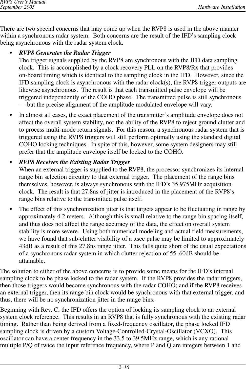 Hardware InstallationRVP8 User’s ManualSeptember 20052–16There are two special concerns that may come up when the RVP8 is used in the above mannerwithin a synchronous radar system.  Both concerns are the result of the IFD’s sampling clockbeing asynchronous with the radar system clock.SRVP8 Generates the Radar TriggerThe trigger signals supplied by the RVP8 are synchronous with the IFD data samplingclock.  This is accomplished by a clock recovery PLL on the RVP8/Rx that provideson-board timing which is identical to the sampling clock in the IFD.  However, since theIFD sampling clock is asynchronous with the radar clock(s), the RVP8 trigger outputs arelikewise asynchronous.  The result is that each transmitted pulse envelope will betriggered independently of the COHO phase.  The transmitted pulse is still synchronous–– but the precise alignment of the amplitude modulated envelope will vary.SIn almost all cases, the exact placement of the transmitter’s amplitude envelope does notaffect the overall system stability, nor the ability of the RVP8 to reject ground clutter andto process multi-mode return signals.  For this reason, a synchronous radar system that istriggered using the RVP8 triggers will still perform optimally using the standard digitalCOHO locking techniques.  In spite of this, however, some system designers may stillprefer that the amplitude envelope itself be locked to the COHO.SRVP8 Receives the Existing Radar TriggerWhen an external trigger is supplied to the RVP8, the processor synchronizes its internalrange bin selection circuitry to that external trigger.  The placement of the range binsthemselves, however, is always synchronous with the IFD’s 35.975MHz acquisitionclock.  The result is that 27.8ns of jitter is introduced in the placement of the RVP8’srange bins relative to the transmitted pulse itself.SThe effect of this synchronization jitter is that targets appear to be fluctuating in range byapproximately 4.2 meters.  Although this is small relative to the range bin spacing itself,and thus does not affect the range accuracy of the data, the effect on overall systemstability is more severe.  Using both numerical modeling and actual field measurements,we have found that sub-clutter visibility of a msec pulse may be limited to approximately43dB as a result of this 27.8ns range jitter.  This falls quite short of the usual expectationsof a synchronous radar system in which clutter rejection of 55–60dB should beattainable.The solution to either of the above concerns is to provide some means for the IFD’s internalsampling clock to be phase locked to the radar system.  If the RVP8 provides the radar triggers,then those triggers would become synchronous with the radar COHO; and if the RVP8 receivesan external trigger, then its range bin clock would be synchronous with that external trigger, andthus, there will be no synchronization jitter in the range bins.Beginning with Rev. C, the IFD offers the option of locking its sampling clock to an externalsystem clock reference.  This results in an RVP8 that is fully synchronous with the existing radartiming.  Rather than being derived from a fixed-frequency oscillator, the phase locked IFDsampling clock is driven by a custom Voltage-Controlled-Crystal-Oscillator (VCXO).  Thisoscillator can have a center frequency in the 33.5 to 39.5MHz range, which is any rationalmultiple P/Q of twice the input reference frequency, where P and Q are integers between 1 and