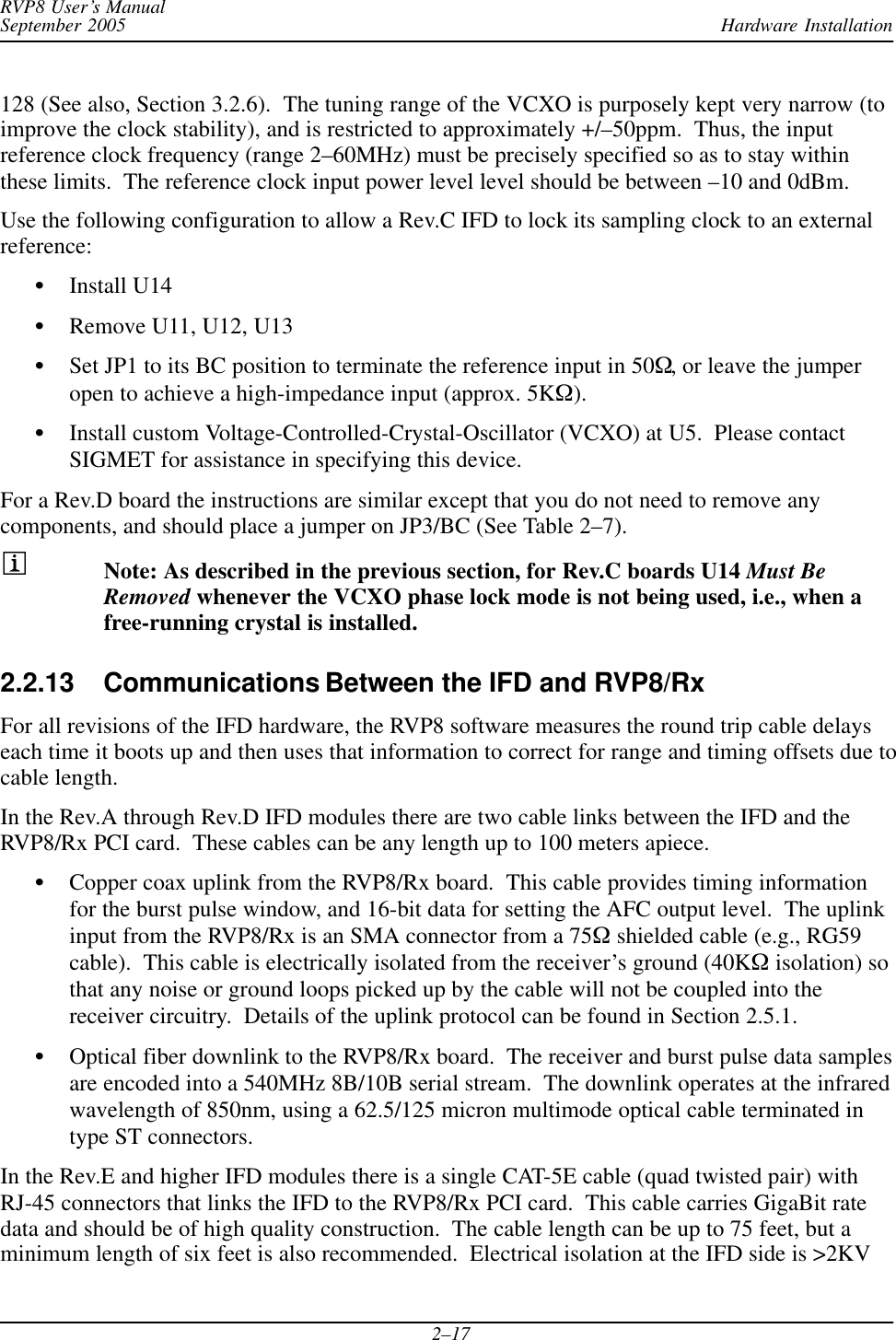 Hardware InstallationRVP8 User’s ManualSeptember 20052–17128 (See also, Section 3.2.6).  The tuning range of the VCXO is purposely kept very narrow (toimprove the clock stability), and is restricted to approximately +/–50ppm.  Thus, the inputreference clock frequency (range 2–60MHz) must be precisely specified so as to stay withinthese limits.  The reference clock input power level level should be between –10 and 0dBm.Use the following configuration to allow a Rev.C IFD to lock its sampling clock to an externalreference:SInstall U14SRemove U11, U12, U13SSet JP1 to its BC position to terminate the reference input in 50W, or leave the jumperopen to achieve a high-impedance input (approx. 5KW).SInstall custom Voltage-Controlled-Crystal-Oscillator (VCXO) at U5.  Please contactSIGMET for assistance in specifying this device.For a Rev.D board the instructions are similar except that you do not need to remove anycomponents, and should place a jumper on JP3/BC (See Table 2–7).Note: As described in the previous section, for Rev.C boards U14 Must BeRemoved whenever the VCXO phase lock mode is not being used, i.e., when afree-running crystal is installed.2.2.13 Communications Between the IFD and RVP8/Rx For all revisions of the IFD hardware, the RVP8 software measures the round trip cable delayseach time it boots up and then uses that information to correct for range and timing offsets due tocable length.In the Rev.A through Rev.D IFD modules there are two cable links between the IFD and theRVP8/Rx PCI card.  These cables can be any length up to 100 meters apiece.SCopper coax uplink from the RVP8/Rx board.  This cable provides timing informationfor the burst pulse window, and 16-bit data for setting the AFC output level.  The uplinkinput from the RVP8/Rx is an SMA connector from a 75W shielded cable (e.g., RG59cable).  This cable is electrically isolated from the receiver’s ground (40KW isolation) sothat any noise or ground loops picked up by the cable will not be coupled into thereceiver circuitry.  Details of the uplink protocol can be found in Section 2.5.1.SOptical fiber downlink to the RVP8/Rx board.  The receiver and burst pulse data samplesare encoded into a 540MHz 8B/10B serial stream.  The downlink operates at the infraredwavelength of 850nm, using a 62.5/125 micron multimode optical cable terminated intype ST connectors.In the Rev.E and higher IFD modules there is a single CAT-5E cable (quad twisted pair) withRJ-45 connectors that links the IFD to the RVP8/Rx PCI card.  This cable carries GigaBit ratedata and should be of high quality construction.  The cable length can be up to 75 feet, but aminimum length of six feet is also recommended.  Electrical isolation at the IFD side is &gt;2KV