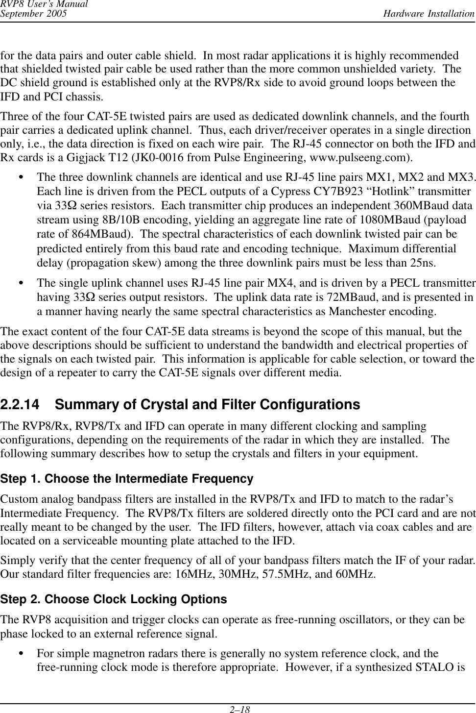 Hardware InstallationRVP8 User’s ManualSeptember 20052–18for the data pairs and outer cable shield.  In most radar applications it is highly recommendedthat shielded twisted pair cable be used rather than the more common unshielded variety.  TheDC shield ground is established only at the RVP8/Rx side to avoid ground loops between theIFD and PCI chassis.Three of the four CAT-5E twisted pairs are used as dedicated downlink channels, and the fourthpair carries a dedicated uplink channel.  Thus, each driver/receiver operates in a single directiononly, i.e., the data direction is fixed on each wire pair.  The RJ-45 connector on both the IFD andRx cards is a Gigjack T12 (JK0-0016 from Pulse Engineering, www.pulseeng.com).SThe three downlink channels are identical and use RJ-45 line pairs MX1, MX2 and MX3.Each line is driven from the PECL outputs of a Cypress CY7B923 “Hotlink” transmittervia 33W series resistors.  Each transmitter chip produces an independent 360MBaud datastream using 8B/10B encoding, yielding an aggregate line rate of 1080MBaud (payloadrate of 864MBaud).  The spectral characteristics of each downlink twisted pair can bepredicted entirely from this baud rate and encoding technique.  Maximum differentialdelay (propagation skew) among the three downlink pairs must be less than 25ns.SThe single uplink channel uses RJ-45 line pair MX4, and is driven by a PECL transmitterhaving 33W series output resistors.  The uplink data rate is 72MBaud, and is presented ina manner having nearly the same spectral characteristics as Manchester encoding.The exact content of the four CAT-5E data streams is beyond the scope of this manual, but theabove descriptions should be sufficient to understand the bandwidth and electrical properties ofthe signals on each twisted pair.  This information is applicable for cable selection, or toward thedesign of a repeater to carry the CAT-5E signals over different media.2.2.14 Summary of Crystal and Filter ConfigurationsThe RVP8/Rx, RVP8/Tx and IFD can operate in many different clocking and samplingconfigurations, depending on the requirements of the radar in which they are installed.  Thefollowing summary describes how to setup the crystals and filters in your equipment.Step 1. Choose the Intermediate FrequencyCustom analog bandpass filters are installed in the RVP8/Tx and IFD to match to the radar’sIntermediate Frequency.  The RVP8/Tx filters are soldered directly onto the PCI card and are notreally meant to be changed by the user.  The IFD filters, however, attach via coax cables and arelocated on a serviceable mounting plate attached to the IFD.Simply verify that the center frequency of all of your bandpass filters match the IF of your radar.Our standard filter frequencies are: 16MHz, 30MHz, 57.5MHz, and 60MHz.Step 2. Choose Clock Locking OptionsThe RVP8 acquisition and trigger clocks can operate as free-running oscillators, or they can bephase locked to an external reference signal.SFor simple magnetron radars there is generally no system reference clock, and thefree-running clock mode is therefore appropriate.  However, if a synthesized STALO is