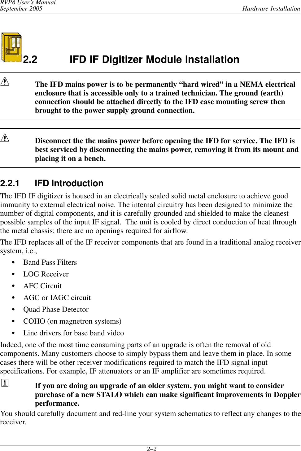 Hardware InstallationRVP8 User’s ManualSeptember 20052–22.2 IFD IF Digitizer Module InstallationThe IFD mains power is to be permanently “hard wired” in a NEMA electricalenclosure that is accessible only to a trained technician. The ground (earth)connection should be attached directly to the IFD case mounting screw thenbrought to the power supply ground connection.Disconnect the the mains power before opening the IFD for service. The IFD isbest serviced by disconnecting the mains power, removing it from its mount andplacing it on a bench.2.2.1 IFD IntroductionThe IFD IF digitizer is housed in an electrically sealed solid metal enclosure to achieve goodimmunity to external electrical noise. The internal circuitry has been designed to minimize thenumber of digital components, and it is carefully grounded and shielded to make the cleanestpossible samples of the input IF signal.  The unit is cooled by direct conduction of heat throughthe metal chassis; there are no openings required for airflow.The IFD replaces all of the IF receiver components that are found in a traditional analog receiversystem, i.e.,SBand Pass FiltersSLOG ReceiverSAFC CircuitSAGC or IAGC circuitSQuad Phase DetectorSCOHO (on magnetron systems)SLine drivers for base band videoIndeed, one of the most time consuming parts of an upgrade is often the removal of oldcomponents. Many customers choose to simply bypass them and leave them in place. In somecases there will be other receiver modifications required to match the IFD signal inputspecifications. For example, IF attenuators or an IF amplifier are sometimes required.If you are doing an upgrade of an older system, you might want to considerpurchase of a new STALO which can make significant improvements in Dopplerperformance.You should carefully document and red-line your system schematics to reflect any changes to thereceiver.