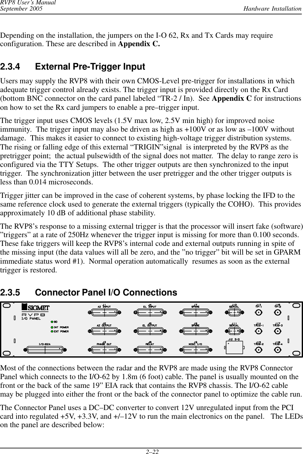 Hardware InstallationRVP8 User’s ManualSeptember 20052–22Depending on the installation, the jumpers on the I-O 62, Rx and Tx Cards may requireconfiguration. These are described in Appendix C.2.3.4 External Pre-Trigger Input Users may supply the RVP8 with their own CMOS-Level pre-trigger for installations in whichadequate trigger control already exists. The trigger input is provided directly on the Rx Card(bottom BNC connector on the card panel labeled “TR-2 / In).  See Appendix C for instructionson how to set the Rx card jumpers to enable a pre–trigger input.The trigger input uses CMOS levels (1.5V max low, 2.5V min high) for improved noiseimmunity.  The trigger input may also be driven as high as +100V or as low as –100V withoutdamage.  This makes it easier to connect to existing high-voltage trigger distribution systems.The rising or falling edge of this external “TRIGIN”signal  is interpreted by the RVP8 as thepretrigger point;  the actual pulsewidth of the signal does not matter.  The delay to range zero isconfigured via the TTY Setups.  The other trigger outputs are then synchronized to the inputtrigger.  The synchronization jitter between the user pretrigger and the other trigger outputs isless than 0.014 microseconds.Trigger jitter can be improved in the case of coherent systems, by phase locking the IFD to thesame reference clock used to generate the external triggers (typically the COHO).  This providesapproximately 10 dB of additional phase stability.The RVP8’s response to a missing external trigger is that the processor will insert fake (software)”triggers” at a rate of 250Hz whenever the trigger input is missing for more than 0.100 seconds.These fake triggers will keep the RVP8’s internal code and external outputs running in spite ofthe missing input (the data values will all be zero, and the ”no trigger” bit will be set in GPARMimmediate status word #1).  Normal operation automatically  resumes as soon as the externaltrigger is restored.2.3.5 Connector Panel I/O Connections Most of the connections between the radar and the RVP8 are made using the RVP8 ConnectorPanel which connects to the I/O-62 by 1.8m (6 foot) cable. The panel is usually mounted on thefront or the back of the same 19” EIA rack that contains the RVP8 chassis. The I/O-62 cablemay be plugged into either the front or the back of the connector panel to optimize the cable run.The Connector Panel uses a DC–DC converter to convert 12V unregulated input from the PCIcard into regulated +5V, +3.3V, and +/–12V to run the main electronics on the panel.   The LEDson the panel are described below: