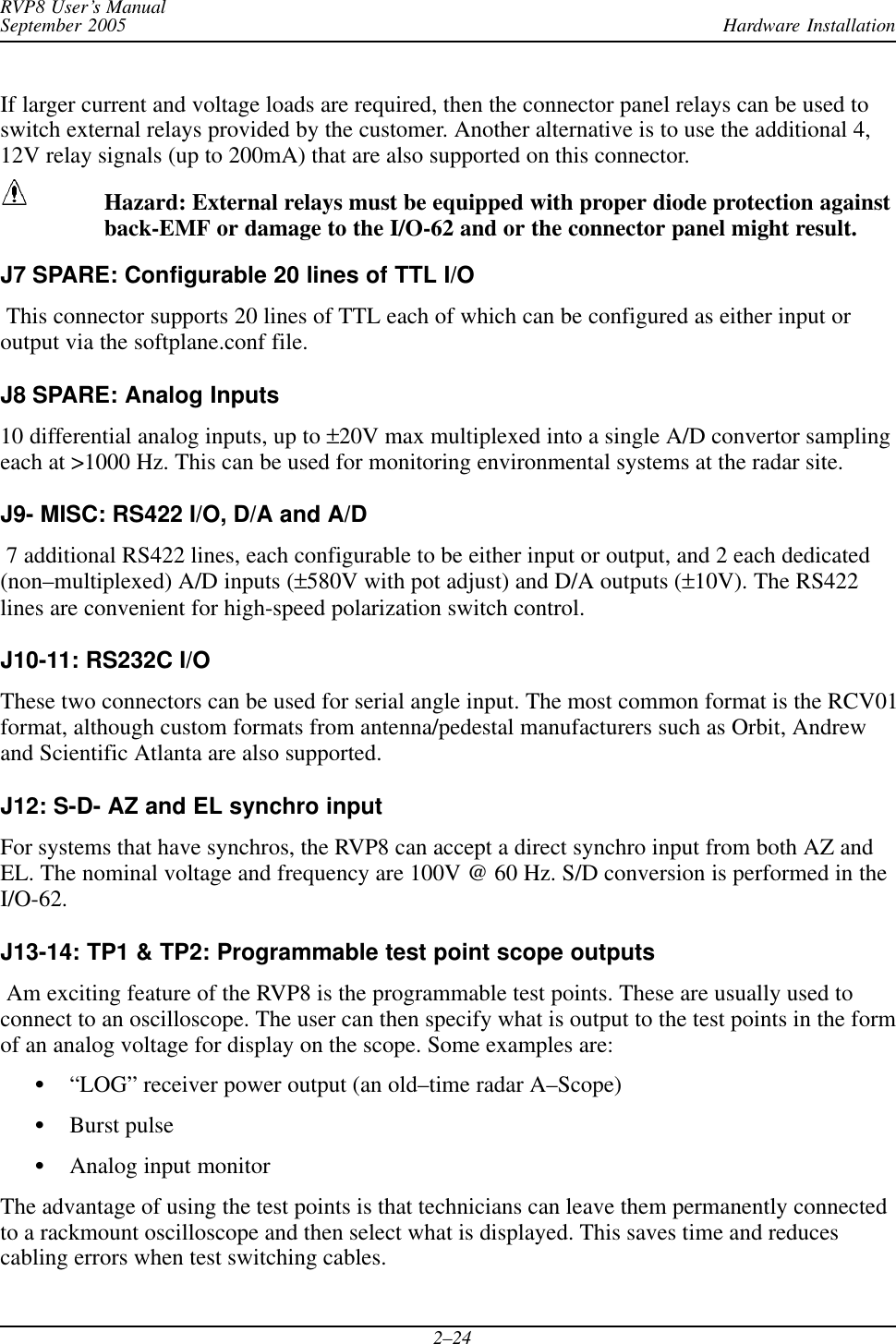 Hardware InstallationRVP8 User’s ManualSeptember 20052–24If larger current and voltage loads are required, then the connector panel relays can be used toswitch external relays provided by the customer. Another alternative is to use the additional 4,12V relay signals (up to 200mA) that are also supported on this connector.Hazard: External relays must be equipped with proper diode protection againstback-EMF or damage to the I/O-62 and or the connector panel might result.J7 SPARE: Configurable 20 lines of TTL I/O This connector supports 20 lines of TTL each of which can be configured as either input oroutput via the softplane.conf file.J8 SPARE: Analog Inputs10 differential analog inputs, up to ±20V max multiplexed into a single A/D convertor samplingeach at &gt;1000 Hz. This can be used for monitoring environmental systems at the radar site.J9- MISC: RS422 I/O, D/A and A/D 7 additional RS422 lines, each configurable to be either input or output, and 2 each dedicated(non–multiplexed) A/D inputs (±580V with pot adjust) and D/A outputs (±10V). The RS422lines are convenient for high-speed polarization switch control.J10-11: RS232C I/OThese two connectors can be used for serial angle input. The most common format is the RCV01format, although custom formats from antenna/pedestal manufacturers such as Orbit, Andrewand Scientific Atlanta are also supported.J12: S-D- AZ and EL synchro input For systems that have synchros, the RVP8 can accept a direct synchro input from both AZ andEL. The nominal voltage and frequency are 100V @ 60 Hz. S/D conversion is performed in theI/O-62.J13-14: TP1 &amp; TP2: Programmable test point scope outputs Am exciting feature of the RVP8 is the programmable test points. These are usually used toconnect to an oscilloscope. The user can then specify what is output to the test points in the formof an analog voltage for display on the scope. Some examples are:S“LOG” receiver power output (an old–time radar A–Scope)SBurst pulseSAnalog input monitorThe advantage of using the test points is that technicians can leave them permanently connectedto a rackmount oscilloscope and then select what is displayed. This saves time and reducescabling errors when test switching cables.