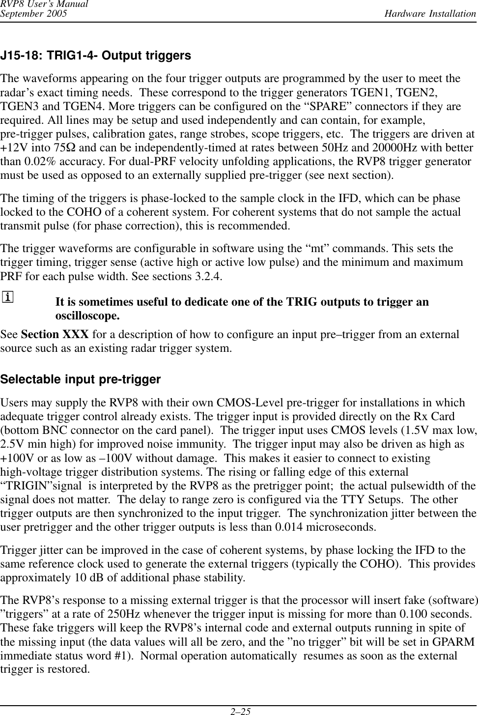 Hardware InstallationRVP8 User’s ManualSeptember 20052–25J15-18: TRIG1-4- Output triggersThe waveforms appearing on the four trigger outputs are programmed by the user to meet theradar’s exact timing needs.  These correspond to the trigger generators TGEN1, TGEN2,TGEN3 and TGEN4. More triggers can be configured on the “SPARE” connectors if they arerequired. All lines may be setup and used independently and can contain, for example,pre-trigger pulses, calibration gates, range strobes, scope triggers, etc.  The triggers are driven at+12V into 75W and can be independently-timed at rates between 50Hz and 20000Hz with betterthan 0.02% accuracy. For dual-PRF velocity unfolding applications, the RVP8 trigger generatormust be used as opposed to an externally supplied pre-trigger (see next section).The timing of the triggers is phase-locked to the sample clock in the IFD, which can be phaselocked to the COHO of a coherent system. For coherent systems that do not sample the actualtransmit pulse (for phase correction), this is recommended.The trigger waveforms are configurable in software using the “mt” commands. This sets thetrigger timing, trigger sense (active high or active low pulse) and the minimum and maximumPRF for each pulse width. See sections 3.2.4.It is sometimes useful to dedicate one of the TRIG outputs to trigger anoscilloscope.See Section XXX for a description of how to configure an input pre–trigger from an externalsource such as an existing radar trigger system.Selectable input pre-triggerUsers may supply the RVP8 with their own CMOS-Level pre-trigger for installations in whichadequate trigger control already exists. The trigger input is provided directly on the Rx Card(bottom BNC connector on the card panel).  The trigger input uses CMOS levels (1.5V max low,2.5V min high) for improved noise immunity.  The trigger input may also be driven as high as+100V or as low as –100V without damage.  This makes it easier to connect to existinghigh-voltage trigger distribution systems. The rising or falling edge of this external“TRIGIN”signal  is interpreted by the RVP8 as the pretrigger point;  the actual pulsewidth of thesignal does not matter.  The delay to range zero is configured via the TTY Setups.  The othertrigger outputs are then synchronized to the input trigger.  The synchronization jitter between theuser pretrigger and the other trigger outputs is less than 0.014 microseconds.Trigger jitter can be improved in the case of coherent systems, by phase locking the IFD to thesame reference clock used to generate the external triggers (typically the COHO).  This providesapproximately 10 dB of additional phase stability.The RVP8’s response to a missing external trigger is that the processor will insert fake (software)”triggers” at a rate of 250Hz whenever the trigger input is missing for more than 0.100 seconds.These fake triggers will keep the RVP8’s internal code and external outputs running in spite ofthe missing input (the data values will all be zero, and the ”no trigger” bit will be set in GPARMimmediate status word #1).  Normal operation automatically  resumes as soon as the externaltrigger is restored.