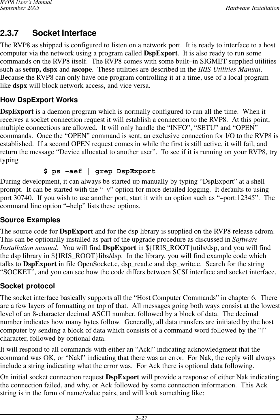 Hardware InstallationRVP8 User’s ManualSeptember 20052–272.3.7 Socket Interface The RVP8 as shipped is configured to listen on a network port.  It is ready to interface to a hostcomputer via the network using a program called DspExport.  It is also ready to run somecommands on the RVP8 itself.  The RVP8 comes with some built–in SIGMET supplied utilitiessuch as setup, dspx and ascope.  These utilities are described in the IRIS Utilities Manual.Because the RVP8 can only have one program controlling it at a time, use of a local programlike dspx will block network access, and vice versa.How DspExport WorksDspExport is a daemon program which is normally configured to run all the time.  When itreceives a socket connection request it will establish a connection to the RVP8.  At this point,multiple connections are allowed.  It will only handle the “INFO”, “SETU” and “OPEN”commands.  Once the “OPEN” command is sent, an exclusive connection for I/O to the RVP8 isestablished.  If a second OPEN request comes in while the first is still active, it will fail, andreturn the message “Device allocated to another user”.  To see if it is running on your RVP8, trytyping$ ps –aef | grep DspExportDuring development, it can always be started up manually by typing “DspExport” at a shellprompt.  It can be started with the “–v” option for more detailed logging.  It defaults to usingport 30740.  If you wish to use another port, start it with an option such as “–port:12345”.  Thecommand line option “–help” lists these options.Source ExamplesThe source code for DspExport and for the dsp library is supplied on the RVP8 release cdrom.This can be optionally installed as part of the upgrade procedure as discussed in SoftwareInstallation manual.  You will find DspExport in ${IRIS_ROOT}utils/dsp, and you will findthe dsp library in ${IRIS_ROOT}libs/dsp.  In the library, you will find example code whichtalks to DspExport in file OpenSocket.c, dsp_read.c and dsp_write.c.  Search for the string“SOCKET”, and you can see how the code differs between SCSI interface and socket interface.Socket protocolThe socket interface basically supports all the “Host Computer Commands” in chapter 6.  Thereare a few layers of formatting on top of that.  All messages going both ways consist at the lowestlevel of an 8-character decimal ASCII number, followed by a block of data.  The decimalnumber indicates how many bytes follow.  Generally, all data transfers are initiated by the hostcomputer by sending a block of data which consists of a command word followed by the “|”character, followed by optional data.It will respond to all commands with either an “Ack|” indicating acknowledgment that thecommand was OK, or “Nak|” indicating that there was an error.  For Nak, the reply will alwaysinclude a string indicating what the error was.  For Ack there is optional data following.On initial socket connection request DspExport will provide a response of either Nak indicatingthe connection failed, and why, or Ack followed by some connection information.  This Ackstring is in the form of name/value pairs, and will look something like: