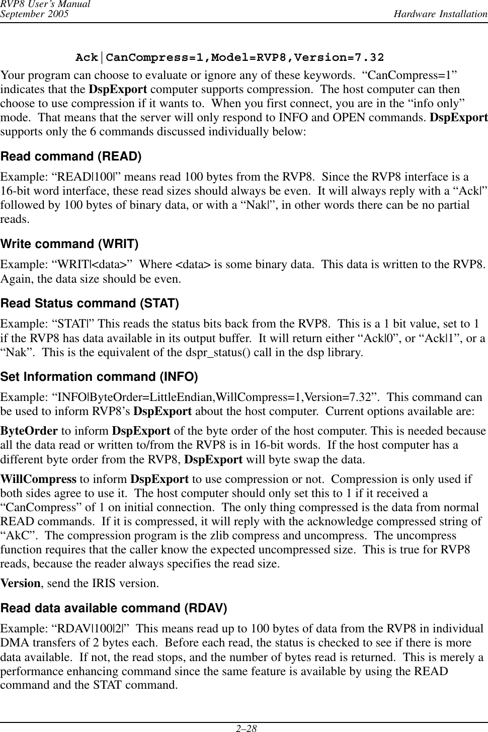 Hardware InstallationRVP8 User’s ManualSeptember 20052–28Ack|CanCompress=1,Model=RVP8,Version=7.32Your program can choose to evaluate or ignore any of these keywords.  “CanCompress=1”indicates that the DspExport computer supports compression.  The host computer can thenchoose to use compression if it wants to.  When you first connect, you are in the “info only”mode.  That means that the server will only respond to INFO and OPEN commands. DspExportsupports only the 6 commands discussed individually below:Read command (READ)Example: “READ|100|” means read 100 bytes from the RVP8.  Since the RVP8 interface is a16-bit word interface, these read sizes should always be even.  It will always reply with a “Ack|”followed by 100 bytes of binary data, or with a “Nak|”, in other words there can be no partialreads.Write command (WRIT)Example: “WRIT|&lt;data&gt;”  Where &lt;data&gt; is some binary data.  This data is written to the RVP8.Again, the data size should be even.Read Status command (STAT)Example: “STAT|” This reads the status bits back from the RVP8.  This is a 1 bit value, set to 1if the RVP8 has data available in its output buffer.  It will return either “Ack|0”, or “Ack|1”, or a“Nak”.  This is the equivalent of the dspr_status() call in the dsp library.Set Information command (INFO)Example: “INFO|ByteOrder=LittleEndian,WillCompress=1,Version=7.32”.  This command canbe used to inform RVP8’s DspExport about the host computer.  Current options available are:ByteOrder to inform DspExport of the byte order of the host computer. This is needed becauseall the data read or written to/from the RVP8 is in 16-bit words.  If the host computer has adifferent byte order from the RVP8, DspExport will byte swap the data.WillCompress to inform DspExport to use compression or not.  Compression is only used ifboth sides agree to use it.  The host computer should only set this to 1 if it received a“CanCompress” of 1 on initial connection.  The only thing compressed is the data from normalREAD commands.  If it is compressed, it will reply with the acknowledge compressed string of“AkC”.  The compression program is the zlib compress and uncompress.  The uncompressfunction requires that the caller know the expected uncompressed size.  This is true for RVP8reads, because the reader always specifies the read size.Version, send the IRIS version.Read data available command (RDAV)Example: “RDAV|100|2|”  This means read up to 100 bytes of data from the RVP8 in individualDMA transfers of 2 bytes each.  Before each read, the status is checked to see if there is moredata available.  If not, the read stops, and the number of bytes read is returned.  This is merely aperformance enhancing command since the same feature is available by using the READcommand and the STAT command.