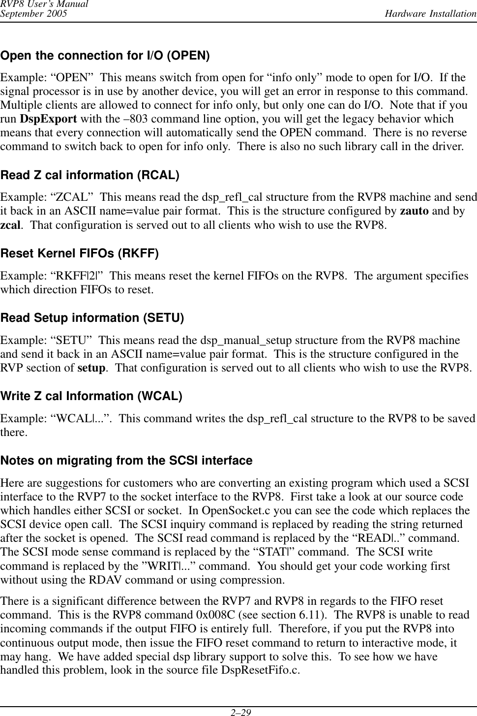 Hardware InstallationRVP8 User’s ManualSeptember 20052–29Open the connection for I/O (OPEN)Example: “OPEN”  This means switch from open for “info only” mode to open for I/O.  If thesignal processor is in use by another device, you will get an error in response to this command.Multiple clients are allowed to connect for info only, but only one can do I/O.  Note that if yourun DspExport with the –803 command line option, you will get the legacy behavior whichmeans that every connection will automatically send the OPEN command.  There is no reversecommand to switch back to open for info only.  There is also no such library call in the driver.Read Z cal information (RCAL)Example: “ZCAL”  This means read the dsp_refl_cal structure from the RVP8 machine and sendit back in an ASCII name=value pair format.  This is the structure configured by zauto and byzcal.  That configuration is served out to all clients who wish to use the RVP8.Reset Kernel FIFOs (RKFF)Example: “RKFF|2|”  This means reset the kernel FIFOs on the RVP8.  The argument specifieswhich direction FIFOs to reset.Read Setup information (SETU)Example: “SETU”  This means read the dsp_manual_setup structure from the RVP8 machineand send it back in an ASCII name=value pair format.  This is the structure configured in theRVP section of setup.  That configuration is served out to all clients who wish to use the RVP8.Write Z cal Information (WCAL)Example: “WCAL|...”.  This command writes the dsp_refl_cal structure to the RVP8 to be savedthere.Notes on migrating from the SCSI interfaceHere are suggestions for customers who are converting an existing program which used a SCSIinterface to the RVP7 to the socket interface to the RVP8.  First take a look at our source codewhich handles either SCSI or socket.  In OpenSocket.c you can see the code which replaces theSCSI device open call.  The SCSI inquiry command is replaced by reading the string returnedafter the socket is opened.  The SCSI read command is replaced by the “READ|..” command.The SCSI mode sense command is replaced by the “STAT|” command.  The SCSI writecommand is replaced by the ”WRIT|...” command.  You should get your code working firstwithout using the RDAV command or using compression.There is a significant difference between the RVP7 and RVP8 in regards to the FIFO resetcommand.  This is the RVP8 command 0x008C (see section 6.11).  The RVP8 is unable to readincoming commands if the output FIFO is entirely full.  Therefore, if you put the RVP8 intocontinuous output mode, then issue the FIFO reset command to return to interactive mode, itmay hang.  We have added special dsp library support to solve this.  To see how we havehandled this problem, look in the source file DspResetFifo.c.