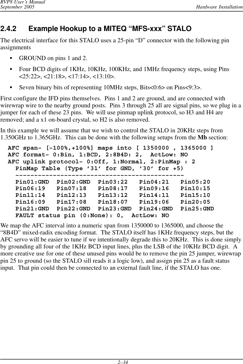 Hardware InstallationRVP8 User’s ManualSeptember 20052–342.4.2 Example Hookup to a MITEQ “MFS-xxx” STALO The electrical interface for this STALO uses a 25-pin “D” connector with the following pinassignmentsSGROUND on pins 1 and 2.SFour BCD digits of 1KHz, 10KHz, 100KHz, and 1MHz frequency steps, using Pins&lt;25:22&gt;, &lt;21:18&gt;, &lt;17:14&gt;, &lt;13:10&gt;.SSeven binary bits of representing 10MHz steps, Bits&lt;0:6&gt; on Pins&lt;9:3&gt;.First configure the IFD pins themselves.  Pins 1 and 2 are ground, and are connected withwirewrap wire to the nearby ground posts.  Pins 3 through 25 all are signal pins, so we plug in ajumper for each of these 23 pins.  We will use pinmap uplink protocol, so H3 and H4 areremoved; and a x1 on-board crystal, so H2 is also removed.In this example we will assume that we wish to control the STALO in 20KHz steps from1.350GHz to 1.365GHz.  This can be done with the following setups from the Mb section:  AFC span– [–100%,+100%] maps into [ 1350000 , 1365000 ]  AFC format– 0:Bin, 1:BCD, 2:8B4D: 2,  ActLow: NO  AFC uplink protocol– 0:Off, 1:Normal, 2:PinMap : 2    PinMap Table (Type ’31’ for GND, ’30’ for +5)    –––––––––––––––––––––––––––––––––––––––––––––    Pin01:GND  Pin02:GND  Pin03:22   Pin04:21   Pin05:20    Pin06:19   Pin07:18   Pin08:17   Pin09:16   Pin10:15    Pin11:14   Pin12:13   Pin13:12   Pin14:11   Pin15:10    Pin16:09   Pin17:08   Pin18:07   Pin19:06   Pin20:05    Pin21:GND  Pin22:GND  Pin23:GND  Pin24:GND  Pin25:GND    FAULT status pin (0:None): 0,  ActLow: NOWe map the AFC interval into a numeric span from 1350000 to 1365000, and choose the“8B4D” mixed-radix encoding format.  The STALO itself has 1KHz frequency steps, but theAFC servo will be easier to tune if we intentionally degrade this to 20KHz.  This is done simplyby grounding all four of the 1KHz BCD input lines, plus the LSB of the 10KHz BCD digit.  Amore creative use for one of these unused pins would be to remove the pin 25 jumper, wirewrappin 25 to ground (so the STALO sill reads it a logic low), and assign pin 25 as a fault statusinput.  That pin could then be connected to an external fault line, if the STALO has one.