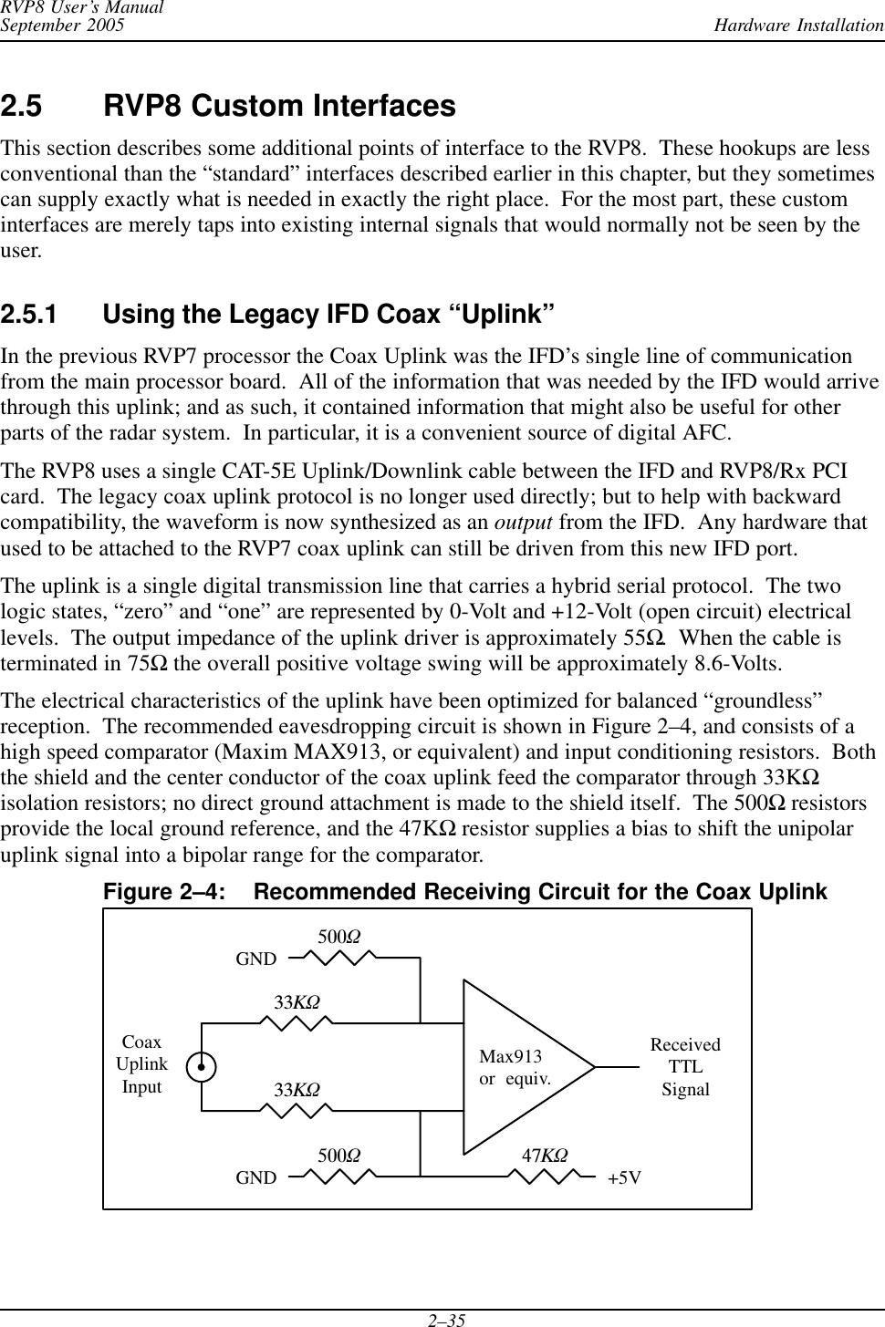 Hardware InstallationRVP8 User’s ManualSeptember 20052–352.5 RVP8 Custom InterfacesThis section describes some additional points of interface to the RVP8.  These hookups are lessconventional than the “standard” interfaces described earlier in this chapter, but they sometimescan supply exactly what is needed in exactly the right place.  For the most part, these custominterfaces are merely taps into existing internal signals that would normally not be seen by theuser.2.5.1 Using the Legacy IFD Coax “Uplink”In the previous RVP7 processor the Coax Uplink was the IFD’s single line of communicationfrom the main processor board.  All of the information that was needed by the IFD would arrivethrough this uplink; and as such, it contained information that might also be useful for otherparts of the radar system.  In particular, it is a convenient source of digital AFC.The RVP8 uses a single CAT-5E Uplink/Downlink cable between the IFD and RVP8/Rx PCIcard.  The legacy coax uplink protocol is no longer used directly; but to help with backwardcompatibility, the waveform is now synthesized as an output from the IFD.  Any hardware thatused to be attached to the RVP7 coax uplink can still be driven from this new IFD port.The uplink is a single digital transmission line that carries a hybrid serial protocol.  The twologic states, “zero” and “one” are represented by 0-Volt and +12-Volt (open circuit) electricallevels.  The output impedance of the uplink driver is approximately 55Ω.  When the cable isterminated in 75Ω the overall positive voltage swing will be approximately 8.6-Volts.The electrical characteristics of the uplink have been optimized for balanced “groundless”reception.  The recommended eavesdropping circuit is shown in Figure 2–4, and consists of ahigh speed comparator (Maxim MAX913, or equivalent) and input conditioning resistors.  Boththe shield and the center conductor of the coax uplink feed the comparator through 33KΩisolation resistors; no direct ground attachment is made to the shield itself.  The 500Ω resistorsprovide the local ground reference, and the 47KΩ resistor supplies a bias to shift the unipolaruplink signal into a bipolar range for the comparator.Figure 2–4: Recommended Receiving Circuit for the Coax UplinkMax913or  equiv.33KW33KW500W500W47KWReceivedTTLSignal+5VGNDGNDCoaxUplinkInput