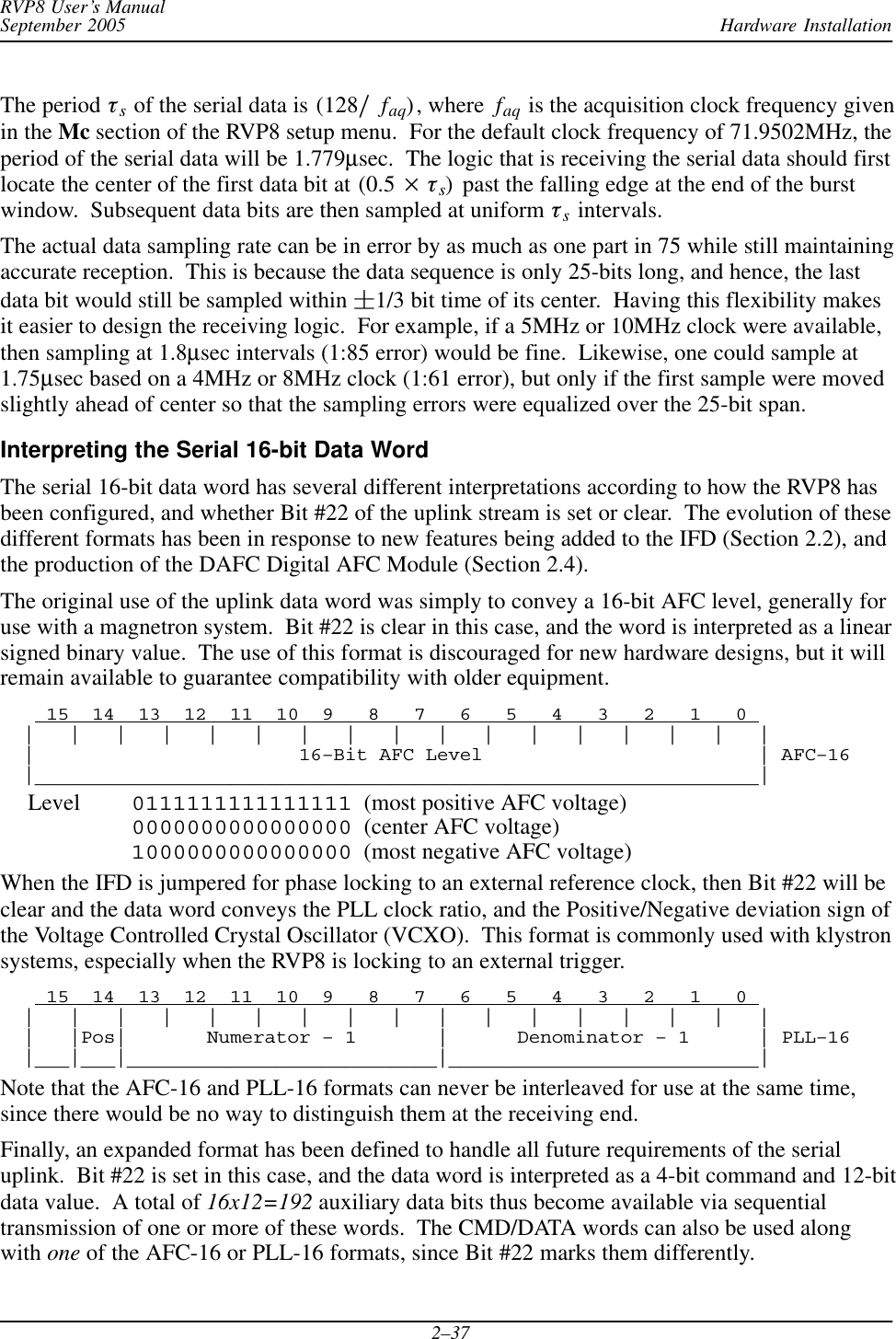 Hardware InstallationRVP8 User’s ManualSeptember 20052–37The period ts of the serial data is (128ńfaq), where  faq is the acquisition clock frequency givenin the Mc section of the RVP8 setup menu.  For the default clock frequency of 71.9502MHz, theperiod of the serial data will be 1.779μsec.  The logic that is receiving the serial data should firstlocate the center of the first data bit at (0.5  ts)  past the falling edge at the end of the burstwindow.  Subsequent data bits are then sampled at uniform ts intervals.The actual data sampling rate can be in error by as much as one part in 75 while still maintainingaccurate reception.  This is because the data sequence is only 25-bits long, and hence, the lastdata bit would still be sampled within 1/3 bit time of its center.  Having this flexibility makesit easier to design the receiving logic.  For example, if a 5MHz or 10MHz clock were available,then sampling at 1.8μsec intervals (1:85 error) would be fine.  Likewise, one could sample at1.75μsec based on a 4MHz or 8MHz clock (1:61 error), but only if the first sample were movedslightly ahead of center so that the sampling errors were equalized over the 25-bit span.Interpreting the Serial 16-bit Data WordThe serial 16-bit data word has several different interpretations according to how the RVP8 hasbeen configured, and whether Bit #22 of the uplink stream is set or clear.  The evolution of thesedifferent formats has been in response to new features being added to the IFD (Section 2.2), andthe production of the DAFC Digital AFC Module (Section 2.4).The original use of the uplink data word was simply to convey a 16-bit AFC level, generally foruse with a magnetron system.  Bit #22 is clear in this case, and the word is interpreted as a linearsigned binary value.  The use of this format is discouraged for new hardware designs, but it willremain available to guarantee compatibility with older equipment.    15  14  13  12  11  10  9   8   7   6   5   4   3   2   1   0   |   |   |   |   |   |   |   |   |   |   |   |   |   |   |   |   |  |                       16–Bit AFC Level                        | AFC–16  |_______________________________________________________________|Level 0111111111111111  (most positive AFC voltage)0000000000000000  (center AFC voltage)1000000000000000  (most negative AFC voltage)When the IFD is jumpered for phase locking to an external reference clock, then Bit #22 will beclear and the data word conveys the PLL clock ratio, and the Positive/Negative deviation sign ofthe Voltage Controlled Crystal Oscillator (VCXO).  This format is commonly used with klystronsystems, especially when the RVP8 is locking to an external trigger.    15  14  13  12  11  10  9   8   7   6   5   4   3   2   1   0   |   |   |   |   |   |   |   |   |   |   |   |   |   |   |   |   |  |   |Pos|       Numerator – 1       |      Denominator – 1      | PLL–16  |___|___|___________________________|___________________________|Note that the AFC-16 and PLL-16 formats can never be interleaved for use at the same time,since there would be no way to distinguish them at the receiving end.Finally, an expanded format has been defined to handle all future requirements of the serialuplink.  Bit #22 is set in this case, and the data word is interpreted as a 4-bit command and 12-bitdata value.  A total of 16x12=192 auxiliary data bits thus become available via sequentialtransmission of one or more of these words.  The CMD/DATA words can also be used alongwith one of the AFC-16 or PLL-16 formats, since Bit #22 marks them differently.