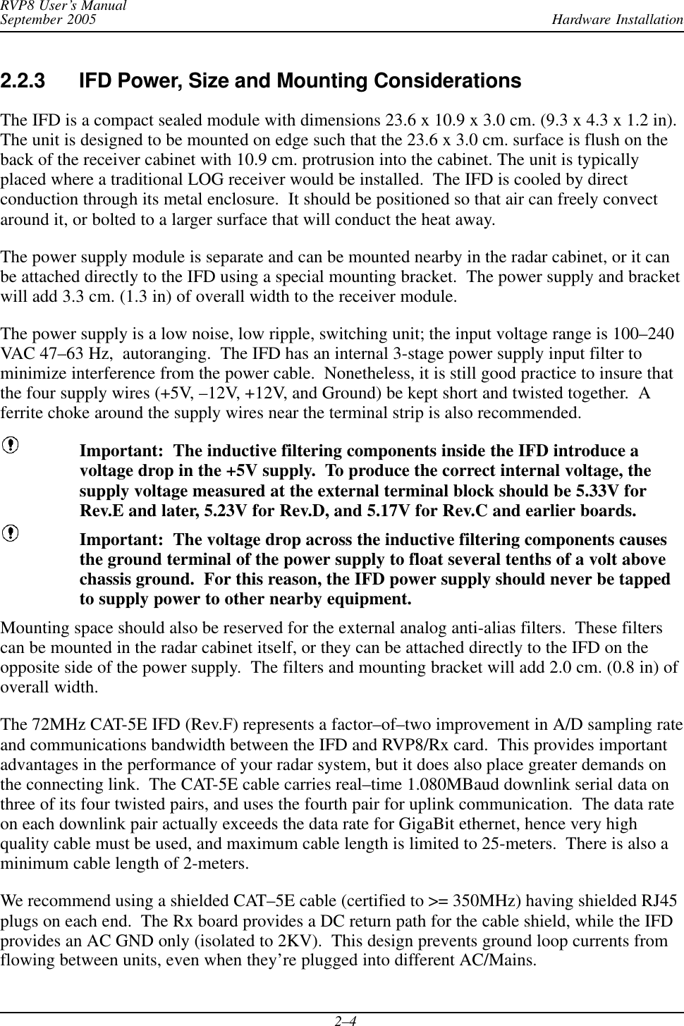 Hardware InstallationRVP8 User’s ManualSeptember 20052–42.2.3 IFD Power, Size and Mounting ConsiderationsThe IFD is a compact sealed module with dimensions 23.6 x 10.9 x 3.0 cm. (9.3 x 4.3 x 1.2 in).The unit is designed to be mounted on edge such that the 23.6 x 3.0 cm. surface is flush on theback of the receiver cabinet with 10.9 cm. protrusion into the cabinet. The unit is typicallyplaced where a traditional LOG receiver would be installed.  The IFD is cooled by directconduction through its metal enclosure.  It should be positioned so that air can freely convectaround it, or bolted to a larger surface that will conduct the heat away.The power supply module is separate and can be mounted nearby in the radar cabinet, or it canbe attached directly to the IFD using a special mounting bracket.  The power supply and bracketwill add 3.3 cm. (1.3 in) of overall width to the receiver module.The power supply is a low noise, low ripple, switching unit; the input voltage range is 100–240VAC 47–63 Hz,  autoranging.  The IFD has an internal 3-stage power supply input filter tominimize interference from the power cable.  Nonetheless, it is still good practice to insure thatthe four supply wires (+5V, –12V, +12V, and Ground) be kept short and twisted together.  Aferrite choke around the supply wires near the terminal strip is also recommended.Important:  The inductive filtering components inside the IFD introduce avoltage drop in the +5V supply.  To produce the correct internal voltage, thesupply voltage measured at the external terminal block should be 5.33V forRev.E and later, 5.23V for Rev.D, and 5.17V for Rev.C and earlier boards.Important:  The voltage drop across the inductive filtering components causesthe ground terminal of the power supply to float several tenths of a volt abovechassis ground.  For this reason, the IFD power supply should never be tappedto supply power to other nearby equipment.Mounting space should also be reserved for the external analog anti-alias filters.  These filterscan be mounted in the radar cabinet itself, or they can be attached directly to the IFD on theopposite side of the power supply.  The filters and mounting bracket will add 2.0 cm. (0.8 in) ofoverall width.The 72MHz CAT-5E IFD (Rev.F) represents a factor–of–two improvement in A/D sampling rateand communications bandwidth between the IFD and RVP8/Rx card.  This provides importantadvantages in the performance of your radar system, but it does also place greater demands onthe connecting link.  The CAT-5E cable carries real–time 1.080MBaud downlink serial data onthree of its four twisted pairs, and uses the fourth pair for uplink communication.  The data rateon each downlink pair actually exceeds the data rate for GigaBit ethernet, hence very highquality cable must be used, and maximum cable length is limited to 25-meters.  There is also aminimum cable length of 2-meters.We recommend using a shielded CAT–5E cable (certified to &gt;= 350MHz) having shielded RJ45plugs on each end.  The Rx board provides a DC return path for the cable shield, while the IFDprovides an AC GND only (isolated to 2KV).  This design prevents ground loop currents fromflowing between units, even when they’re plugged into different AC/Mains.