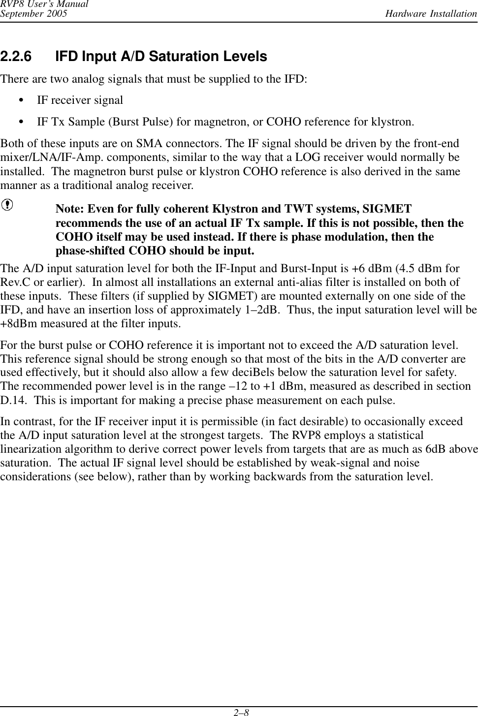 Hardware InstallationRVP8 User’s ManualSeptember 20052–82.2.6 IFD Input A/D Saturation LevelsThere are two analog signals that must be supplied to the IFD:SIF receiver signalSIF Tx Sample (Burst Pulse) for magnetron, or COHO reference for klystron.Both of these inputs are on SMA connectors. The IF signal should be driven by the front-endmixer/LNA/IF-Amp. components, similar to the way that a LOG receiver would normally beinstalled.  The magnetron burst pulse or klystron COHO reference is also derived in the samemanner as a traditional analog receiver.Note: Even for fully coherent Klystron and TWT systems, SIGMETrecommends the use of an actual IF Tx sample. If this is not possible, then theCOHO itself may be used instead. If there is phase modulation, then thephase-shifted COHO should be input.The A/D input saturation level for both the IF-Input and Burst-Input is +6 dBm (4.5 dBm forRev.C or earlier).  In almost all installations an external anti-alias filter is installed on both ofthese inputs.  These filters (if supplied by SIGMET) are mounted externally on one side of theIFD, and have an insertion loss of approximately 1–2dB.  Thus, the input saturation level will be+8dBm measured at the filter inputs.For the burst pulse or COHO reference it is important not to exceed the A/D saturation level.This reference signal should be strong enough so that most of the bits in the A/D converter areused effectively, but it should also allow a few deciBels below the saturation level for safety.The recommended power level is in the range –12 to +1 dBm, measured as described in sectionD.14.  This is important for making a precise phase measurement on each pulse.In contrast, for the IF receiver input it is permissible (in fact desirable) to occasionally exceedthe A/D input saturation level at the strongest targets.  The RVP8 employs a statisticallinearization algorithm to derive correct power levels from targets that are as much as 6dB abovesaturation.  The actual IF signal level should be established by weak-signal and noiseconsiderations (see below), rather than by working backwards from the saturation level.