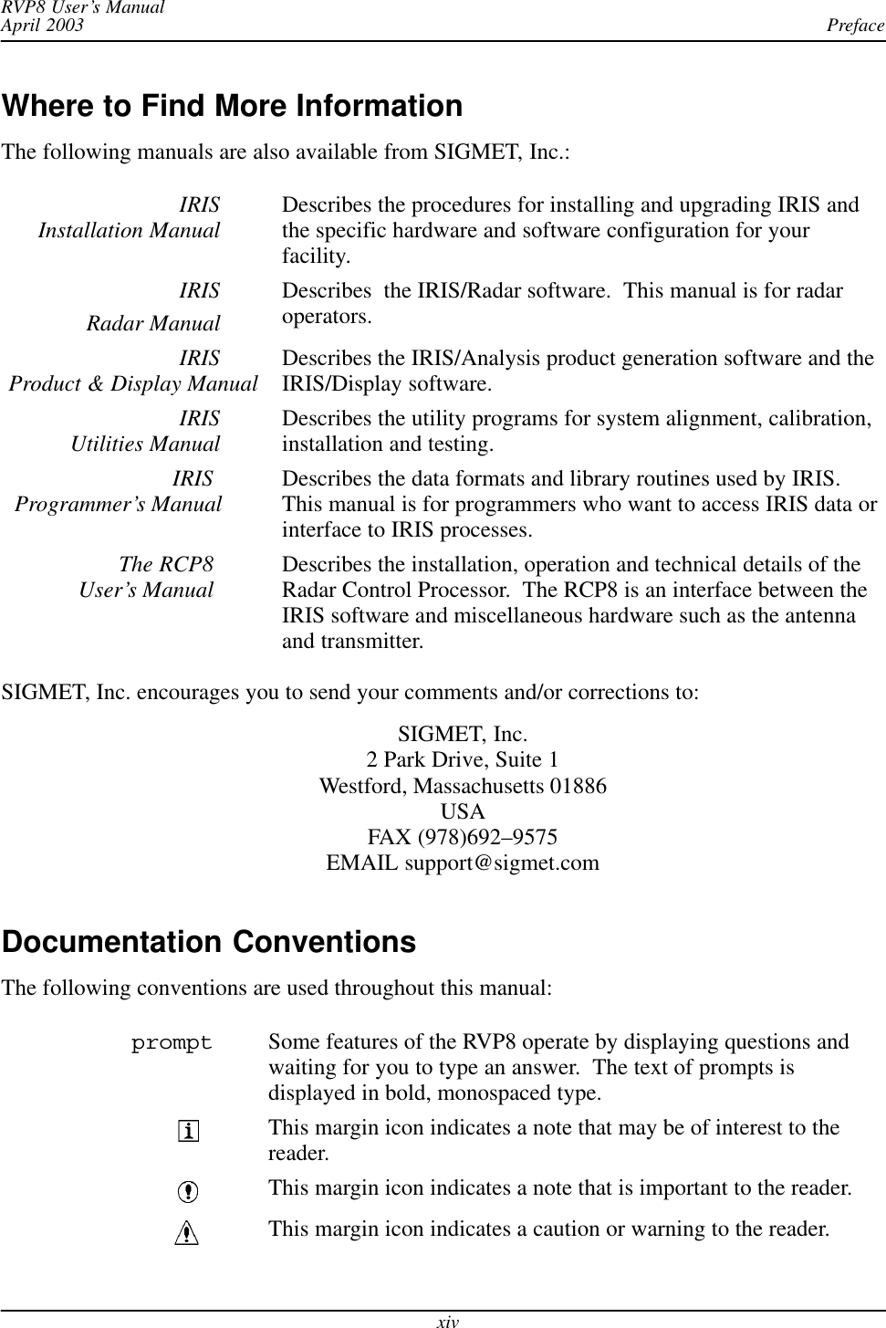 PrefaceRVP8 User’s ManualApril 2003xivWhere to Find More InformationThe following manuals are also available from SIGMET, Inc.:IRISInstallation Manual Describes the procedures for installing and upgrading IRIS andthe specific hardware and software configuration for yourfacility.IRISRadar ManualDescribes  the IRIS/Radar software.  This manual is for radaroperators.IRISProduct &amp; Display Manual Describes the IRIS/Analysis product generation software and theIRIS/Display software.IRISUtilities Manual Describes the utility programs for system alignment, calibration,installation and testing.IRIS Programmer’s Manual Describes the data formats and library routines used by IRIS.This manual is for programmers who want to access IRIS data orinterface to IRIS processes.The RCP8 User’s Manual Describes the installation, operation and technical details of theRadar Control Processor.  The RCP8 is an interface between theIRIS software and miscellaneous hardware such as the antennaand transmitter.SIGMET, Inc. encourages you to send your comments and/or corrections to:SIGMET, Inc.2 Park Drive, Suite 1Westford, Massachusetts 01886USAFAX (978)692–9575EMAIL support@sigmet.comDocumentation ConventionsThe following conventions are used throughout this manual:prompt Some features of the RVP8 operate by displaying questions andwaiting for you to type an answer.  The text of prompts isdisplayed in bold, monospaced type.This margin icon indicates a note that may be of interest to thereader.This margin icon indicates a note that is important to the reader.This margin icon indicates a caution or warning to the reader.