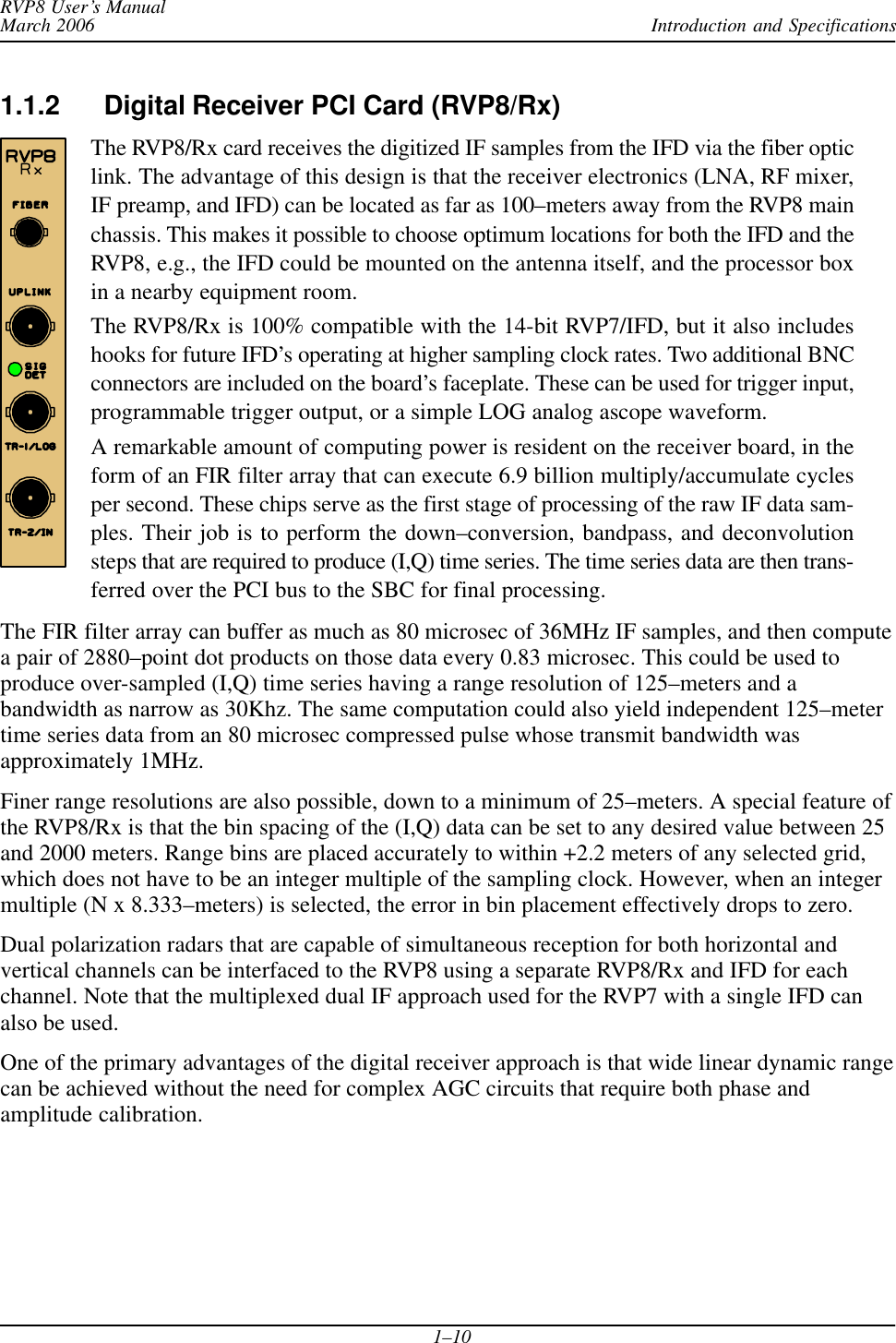 Introduction and SpecificationsRVP8 User’s ManualMarch 20061–101.1.2 Digital Receiver PCI Card (RVP8/Rx)The RVP8/Rx card receives the digitized IF samples from the IFD via the fiber opticlink. The advantage of this design is that the receiver electronics (LNA, RF mixer,IF preamp, and IFD) can be located as far as 100–meters away from the RVP8 mainchassis. This makes it possible to choose optimum locations for both the IFD and theRVP8, e.g., the IFD could be mounted on the antenna itself, and the processor boxin a nearby equipment room.The RVP8/Rx is 100% compatible with the 14-bit RVP7/IFD, but it also includeshooks for future IFD’s operating at higher sampling clock rates. Two additional BNCconnectors are included on the board’s faceplate. These can be used for trigger input,programmable trigger output, or a simple LOG analog ascope waveform.A remarkable amount of computing power is resident on the receiver board, in theform of an FIR filter array that can execute 6.9 billion multiply/accumulate cyclesper second. These chips serve as the first stage of processing of the raw IF data sam-ples. Their job is to perform the down–conversion, bandpass, and deconvolutionsteps that are required to produce (I,Q) time series. The time series data are then trans-ferred over the PCI bus to the SBC for final processing.The FIR filter array can buffer as much as 80 microsec of 36MHz IF samples, and then computea pair of 2880–point dot products on those data every 0.83 microsec. This could be used toproduce over-sampled (I,Q) time series having a range resolution of 125–meters and abandwidth as narrow as 30Khz. The same computation could also yield independent 125–metertime series data from an 80 microsec compressed pulse whose transmit bandwidth wasapproximately 1MHz.Finer range resolutions are also possible, down to a minimum of 25–meters. A special feature ofthe RVP8/Rx is that the bin spacing of the (I,Q) data can be set to any desired value between 25and 2000 meters. Range bins are placed accurately to within +2.2 meters of any selected grid,which does not have to be an integer multiple of the sampling clock. However, when an integermultiple (N x 8.333–meters) is selected, the error in bin placement effectively drops to zero.Dual polarization radars that are capable of simultaneous reception for both horizontal andvertical channels can be interfaced to the RVP8 using a separate RVP8/Rx and IFD for eachchannel. Note that the multiplexed dual IF approach used for the RVP7 with a single IFD canalso be used.One of the primary advantages of the digital receiver approach is that wide linear dynamic rangecan be achieved without the need for complex AGC circuits that require both phase andamplitude calibration.