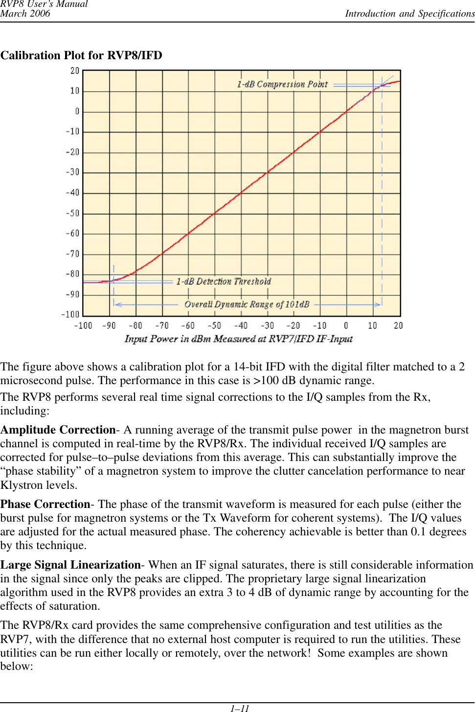 Introduction and SpecificationsRVP8 User’s ManualMarch 20061–11Calibration Plot for RVP8/IFDThe figure above shows a calibration plot for a 14-bit IFD with the digital filter matched to a 2microsecond pulse. The performance in this case is &gt;100 dB dynamic range.The RVP8 performs several real time signal corrections to the I/Q samples from the Rx,including:Amplitude Correction- A running average of the transmit pulse power  in the magnetron burstchannel is computed in real-time by the RVP8/Rx. The individual received I/Q samples arecorrected for pulse–to–pulse deviations from this average. This can substantially improve the“phase stability” of a magnetron system to improve the clutter cancelation performance to nearKlystron levels.Phase Correction- The phase of the transmit waveform is measured for each pulse (either theburst pulse for magnetron systems or the Tx Waveform for coherent systems).  The I/Q valuesare adjusted for the actual measured phase. The coherency achievable is better than 0.1 degreesby this technique.Large Signal Linearization- When an IF signal saturates, there is still considerable informationin the signal since only the peaks are clipped. The proprietary large signal linearizationalgorithm used in the RVP8 provides an extra 3 to 4 dB of dynamic range by accounting for theeffects of saturation.The RVP8/Rx card provides the same comprehensive configuration and test utilities as theRVP7, with the difference that no external host computer is required to run the utilities. Theseutilities can be run either locally or remotely, over the network!  Some examples are shownbelow: