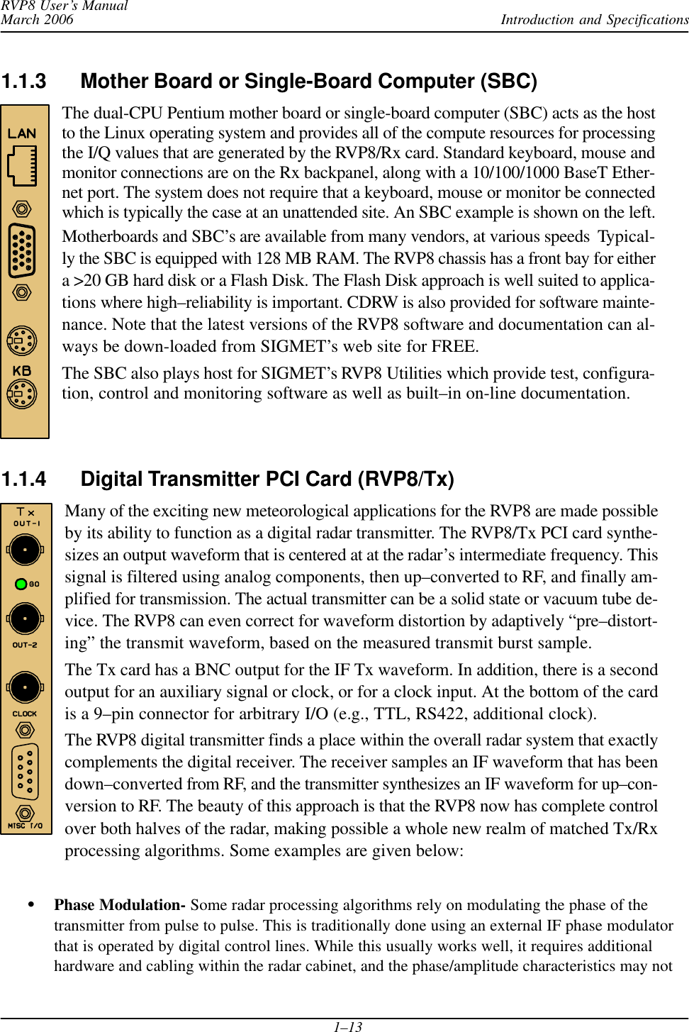 Introduction and SpecificationsRVP8 User’s ManualMarch 20061–131.1.3 Mother Board or Single-Board Computer (SBC)The dual-CPU Pentium mother board or single-board computer (SBC) acts as the hostto the Linux operating system and provides all of the compute resources for processingthe I/Q values that are generated by the RVP8/Rx card. Standard keyboard, mouse andmonitor connections are on the Rx backpanel, along with a 10/100/1000 BaseT Ether-net port. The system does not require that a keyboard, mouse or monitor be connectedwhich is typically the case at an unattended site. An SBC example is shown on the left.Motherboards and SBC’s are available from many vendors, at various speeds  Typical-ly the SBC is equipped with 128 MB RAM. The RVP8 chassis has a front bay for eithera &gt;20 GB hard disk or a Flash Disk. The Flash Disk approach is well suited to applica-tions where high–reliability is important. CDRW is also provided for software mainte-nance. Note that the latest versions of the RVP8 software and documentation can al-ways be down-loaded from SIGMET’s web site for FREE.The SBC also plays host for SIGMET’s RVP8 Utilities which provide test, configura-tion, control and monitoring software as well as built–in on-line documentation.1.1.4 Digital Transmitter PCI Card (RVP8/Tx) Many of the exciting new meteorological applications for the RVP8 are made possibleby its ability to function as a digital radar transmitter. The RVP8/Tx PCI card synthe-sizes an output waveform that is centered at at the radar’s intermediate frequency. Thissignal is filtered using analog components, then up–converted to RF, and finally am-plified for transmission. The actual transmitter can be a solid state or vacuum tube de-vice. The RVP8 can even correct for waveform distortion by adaptively “pre–distort-ing” the transmit waveform, based on the measured transmit burst sample.The Tx card has a BNC output for the IF Tx waveform. In addition, there is a secondoutput for an auxiliary signal or clock, or for a clock input. At the bottom of the cardis a 9–pin connector for arbitrary I/O (e.g., TTL, RS422, additional clock).The RVP8 digital transmitter finds a place within the overall radar system that exactlycomplements the digital receiver. The receiver samples an IF waveform that has beendown–converted from RF, and the transmitter synthesizes an IF waveform for up–con-version to RF. The beauty of this approach is that the RVP8 now has complete controlover both halves of the radar, making possible a whole new realm of matched Tx/Rxprocessing algorithms. Some examples are given below:SPhase Modulation- Some radar processing algorithms rely on modulating the phase of thetransmitter from pulse to pulse. This is traditionally done using an external IF phase modulatorthat is operated by digital control lines. While this usually works well, it requires additionalhardware and cabling within the radar cabinet, and the phase/amplitude characteristics may not