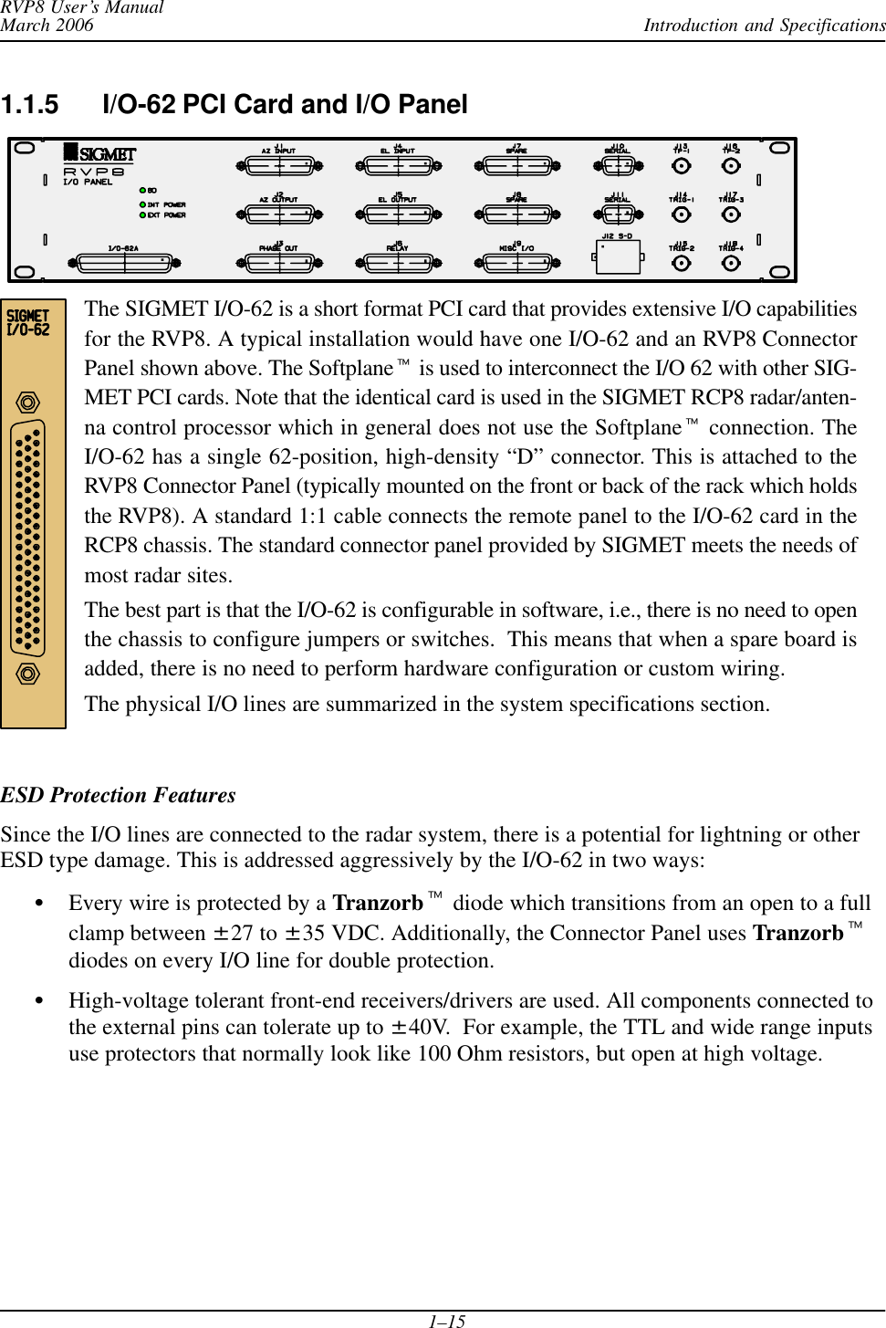 Introduction and SpecificationsRVP8 User’s ManualMarch 20061–151.1.5 I/O-62 PCI Card and I/O PanelThe SIGMET I/O-62 is a short format PCI card that provides extensive I/O capabilitiesfor the RVP8. A typical installation would have one I/O-62 and an RVP8 ConnectorPanel shown above. The Softplanet is used to interconnect the I/O 62 with other SIG-MET PCI cards. Note that the identical card is used in the SIGMET RCP8 radar/anten-na control processor which in general does not use the Softplanet connection. TheI/O-62 has a single 62-position, high-density “D” connector. This is attached to theRVP8 Connector Panel (typically mounted on the front or back of the rack which holdsthe RVP8). A standard 1:1 cable connects the remote panel to the I/O-62 card in theRCP8 chassis. The standard connector panel provided by SIGMET meets the needs ofmost radar sites.The best part is that the I/O-62 is configurable in software, i.e., there is no need to openthe chassis to configure jumpers or switches.  This means that when a spare board isadded, there is no need to perform hardware configuration or custom wiring.The physical I/O lines are summarized in the system specifications section.ESD Protection FeaturesSince the I/O lines are connected to the radar system, there is a potential for lightning or otherESD type damage. This is addressed aggressively by the I/O-62 in two ways:SEvery wire is protected by a Tranzorbt diode which transitions from an open to a fullclamp between ±27 to ±35 VDC. Additionally, the Connector Panel uses Tranzorbtdiodes on every I/O line for double protection.SHigh-voltage tolerant front-end receivers/drivers are used. All components connected tothe external pins can tolerate up to ±40V.  For example, the TTL and wide range inputsuse protectors that normally look like 100 Ohm resistors, but open at high voltage.