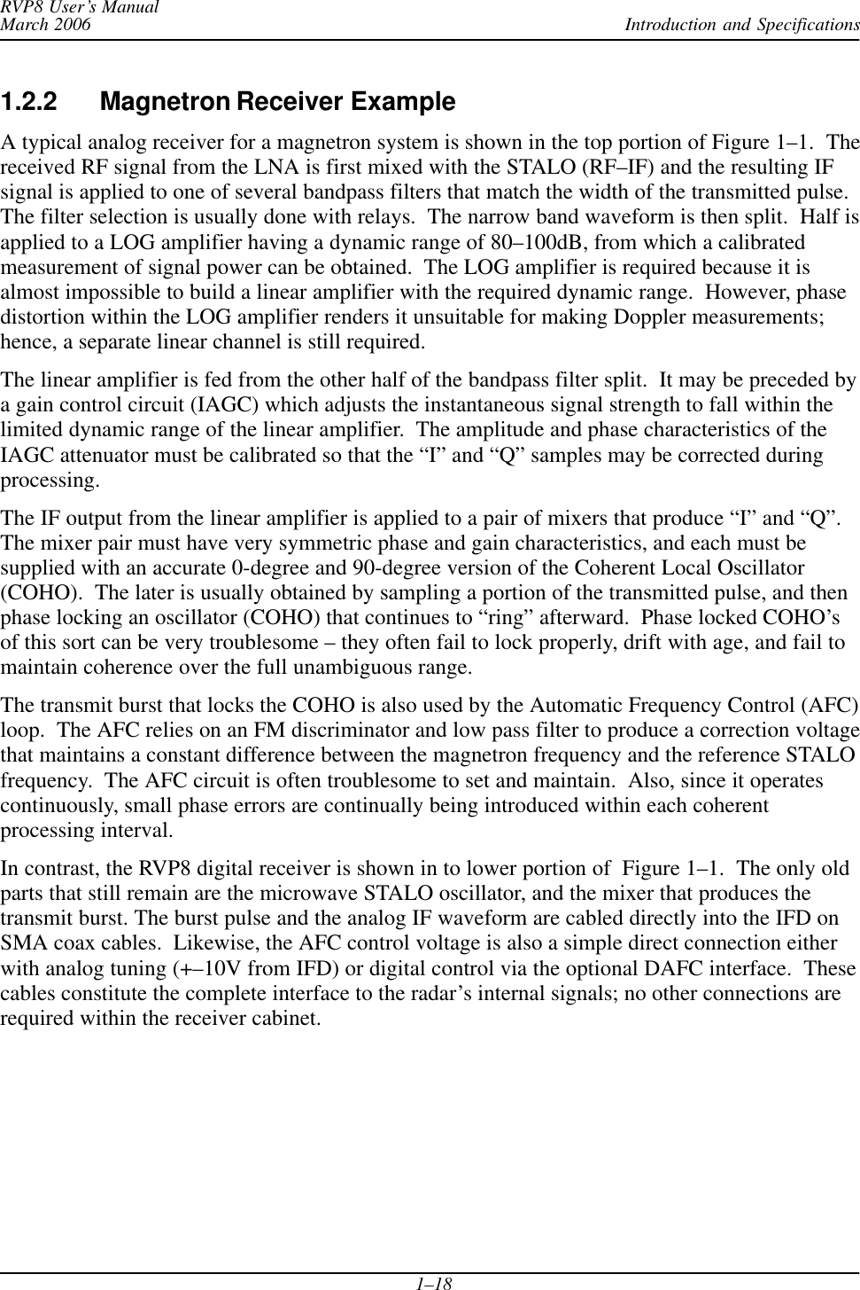 Introduction and SpecificationsRVP8 User’s ManualMarch 20061–181.2.2 Magnetron Receiver ExampleA typical analog receiver for a magnetron system is shown in the top portion of Figure 1–1.  Thereceived RF signal from the LNA is first mixed with the STALO (RF–IF) and the resulting IFsignal is applied to one of several bandpass filters that match the width of the transmitted pulse.The filter selection is usually done with relays.  The narrow band waveform is then split.  Half isapplied to a LOG amplifier having a dynamic range of 80–100dB, from which a calibratedmeasurement of signal power can be obtained.  The LOG amplifier is required because it isalmost impossible to build a linear amplifier with the required dynamic range.  However, phasedistortion within the LOG amplifier renders it unsuitable for making Doppler measurements;hence, a separate linear channel is still required.The linear amplifier is fed from the other half of the bandpass filter split.  It may be preceded bya gain control circuit (IAGC) which adjusts the instantaneous signal strength to fall within thelimited dynamic range of the linear amplifier.  The amplitude and phase characteristics of theIAGC attenuator must be calibrated so that the “I” and “Q” samples may be corrected duringprocessing.The IF output from the linear amplifier is applied to a pair of mixers that produce “I” and “Q”.The mixer pair must have very symmetric phase and gain characteristics, and each must besupplied with an accurate 0-degree and 90-degree version of the Coherent Local Oscillator(COHO).  The later is usually obtained by sampling a portion of the transmitted pulse, and thenphase locking an oscillator (COHO) that continues to “ring” afterward.  Phase locked COHO’sof this sort can be very troublesome – they often fail to lock properly, drift with age, and fail tomaintain coherence over the full unambiguous range.The transmit burst that locks the COHO is also used by the Automatic Frequency Control (AFC)loop.  The AFC relies on an FM discriminator and low pass filter to produce a correction voltagethat maintains a constant difference between the magnetron frequency and the reference STALOfrequency.  The AFC circuit is often troublesome to set and maintain.  Also, since it operatescontinuously, small phase errors are continually being introduced within each coherentprocessing interval.In contrast, the RVP8 digital receiver is shown in to lower portion of  Figure 1–1.  The only oldparts that still remain are the microwave STALO oscillator, and the mixer that produces thetransmit burst. The burst pulse and the analog IF waveform are cabled directly into the IFD onSMA coax cables.  Likewise, the AFC control voltage is also a simple direct connection eitherwith analog tuning (+–10V from IFD) or digital control via the optional DAFC interface.  Thesecables constitute the complete interface to the radar’s internal signals; no other connections arerequired within the receiver cabinet.