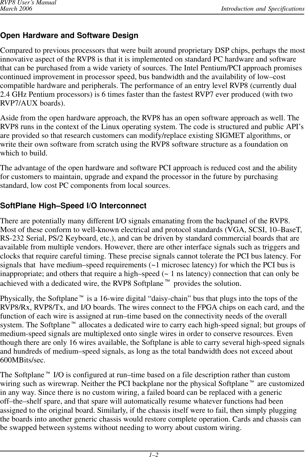 Introduction and SpecificationsRVP8 User’s ManualMarch 20061–2Open Hardware and Software DesignCompared to previous processors that were built around proprietary DSP chips, perhaps the mostinnovative aspect of the RVP8 is that it is implemented on standard PC hardware and softwarethat can be purchased from a wide variety of sources. The Intel Pentium/PCI approach promisescontinued improvement in processor speed, bus bandwidth and the availability of low–costcompatible hardware and peripherals. The performance of an entry level RVP8 (currently dual2.4 GHz Pentium processors) is 6 times faster than the fastest RVP7 ever produced (with twoRVP7/AUX boards).Aside from the open hardware approach, the RVP8 has an open software approach as well. TheRVP8 runs in the context of the Linux operating system. The code is structured and public API’sare provided so that research customers can modify/replace existing SIGMET algorithms, orwrite their own software from scratch using the RVP8 software structure as a foundation onwhich to build.The advantage of the open hardware and software PCI approach is reduced cost and the abilityfor customers to maintain, upgrade and expand the processor in the future by purchasingstandard, low cost PC components from local sources.SoftPlane High–Speed I/O InterconnectThere are potentially many different I/O signals emanating from the backpanel of the RVP8.Most of these conform to well-known electrical and protocol standards (VGA, SCSI, 10–BaseT,RS-232 Serial, PS/2 Keyboard, etc.), and can be driven by standard commercial boards that areavailable from multiple vendors. However, there are other interface signals such as triggers andclocks that require careful timing. These precise signals cannot tolerate the PCI bus latency. Forsignals that  have medium–speed requirements (~1 microsec latency) for which the PCI bus isinappropriate; and others that require a high–speed (~ 1 ns latency) connection that can only beachieved with a dedicated wire, the RVP8 Softplanet provides the solution.Physically, the Softplanet is a 16-wire digital “daisy-chain” bus that plugs into the tops of theRVP8/Rx, RVP8/Tx, and I/O boards. The wires connect to the FPGA chips on each card, and thefunction of each wire is assigned at run–time based on the connectivity needs of the overallsystem. The Softplanet allocates a dedicated wire to carry each high-speed signal; but groups ofmedium-speed signals are multiplexed onto single wires in order to conserve resources. Eventhough there are only 16 wires available, the Softplane is able to carry several high-speed signalsand hundreds of medium–speed signals, as long as the total bandwidth does not exceed about600MBits/sec.The Softplanet I/O is configured at run–time based on a file description rather than customwiring such as wirewrap. Neither the PCI backplane nor the physical Softplanet are customizedin any way. Since there is no custom wiring, a failed board can be replaced with a genericoff–the–shelf spare, and that spare will automatically resume whatever functions had beenassigned to the original board. Similarly, if the chassis itself were to fail, then simply pluggingthe boards into another generic chassis would restore complete operation. Cards and chassis canbe swapped between systems without needing to worry about custom wiring.