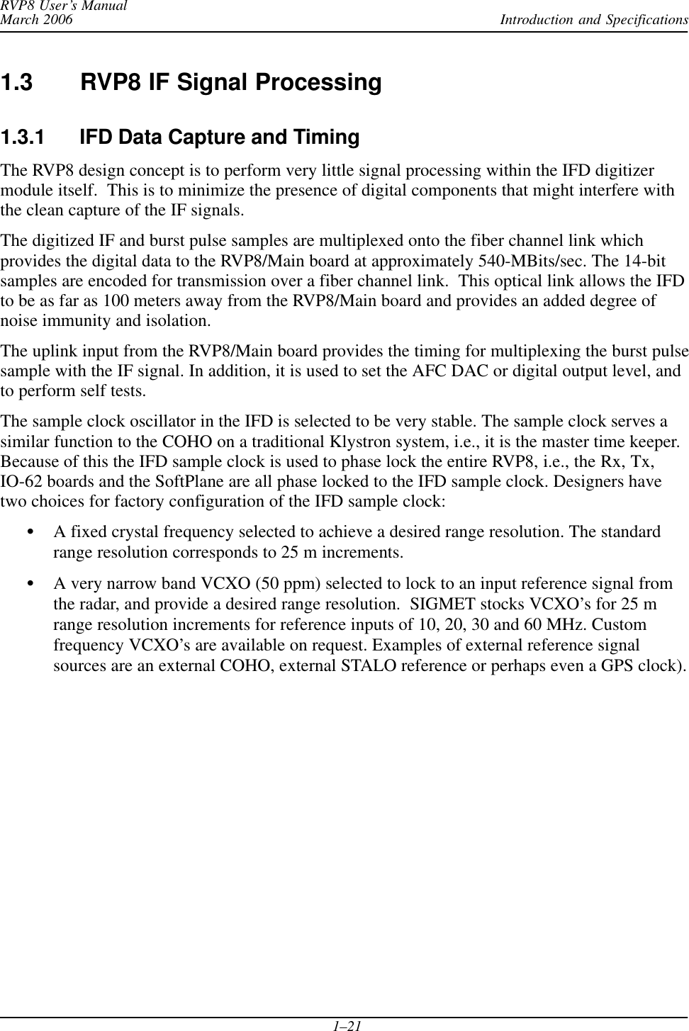 Introduction and SpecificationsRVP8 User’s ManualMarch 20061–211.3 RVP8 IF Signal Processing1.3.1 IFD Data Capture and TimingThe RVP8 design concept is to perform very little signal processing within the IFD digitizermodule itself.  This is to minimize the presence of digital components that might interfere withthe clean capture of the IF signals.The digitized IF and burst pulse samples are multiplexed onto the fiber channel link whichprovides the digital data to the RVP8/Main board at approximately 540-MBits/sec. The 14-bitsamples are encoded for transmission over a fiber channel link.  This optical link allows the IFDto be as far as 100 meters away from the RVP8/Main board and provides an added degree ofnoise immunity and isolation.The uplink input from the RVP8/Main board provides the timing for multiplexing the burst pulsesample with the IF signal. In addition, it is used to set the AFC DAC or digital output level, andto perform self tests.The sample clock oscillator in the IFD is selected to be very stable. The sample clock serves asimilar function to the COHO on a traditional Klystron system, i.e., it is the master time keeper.Because of this the IFD sample clock is used to phase lock the entire RVP8, i.e., the Rx, Tx,IO-62 boards and the SoftPlane are all phase locked to the IFD sample clock. Designers havetwo choices for factory configuration of the IFD sample clock:SA fixed crystal frequency selected to achieve a desired range resolution. The standardrange resolution corresponds to 25 m increments.SA very narrow band VCXO (50 ppm) selected to lock to an input reference signal fromthe radar, and provide a desired range resolution.  SIGMET stocks VCXO’s for 25 mrange resolution increments for reference inputs of 10, 20, 30 and 60 MHz. Customfrequency VCXO’s are available on request. Examples of external reference signalsources are an external COHO, external STALO reference or perhaps even a GPS clock).