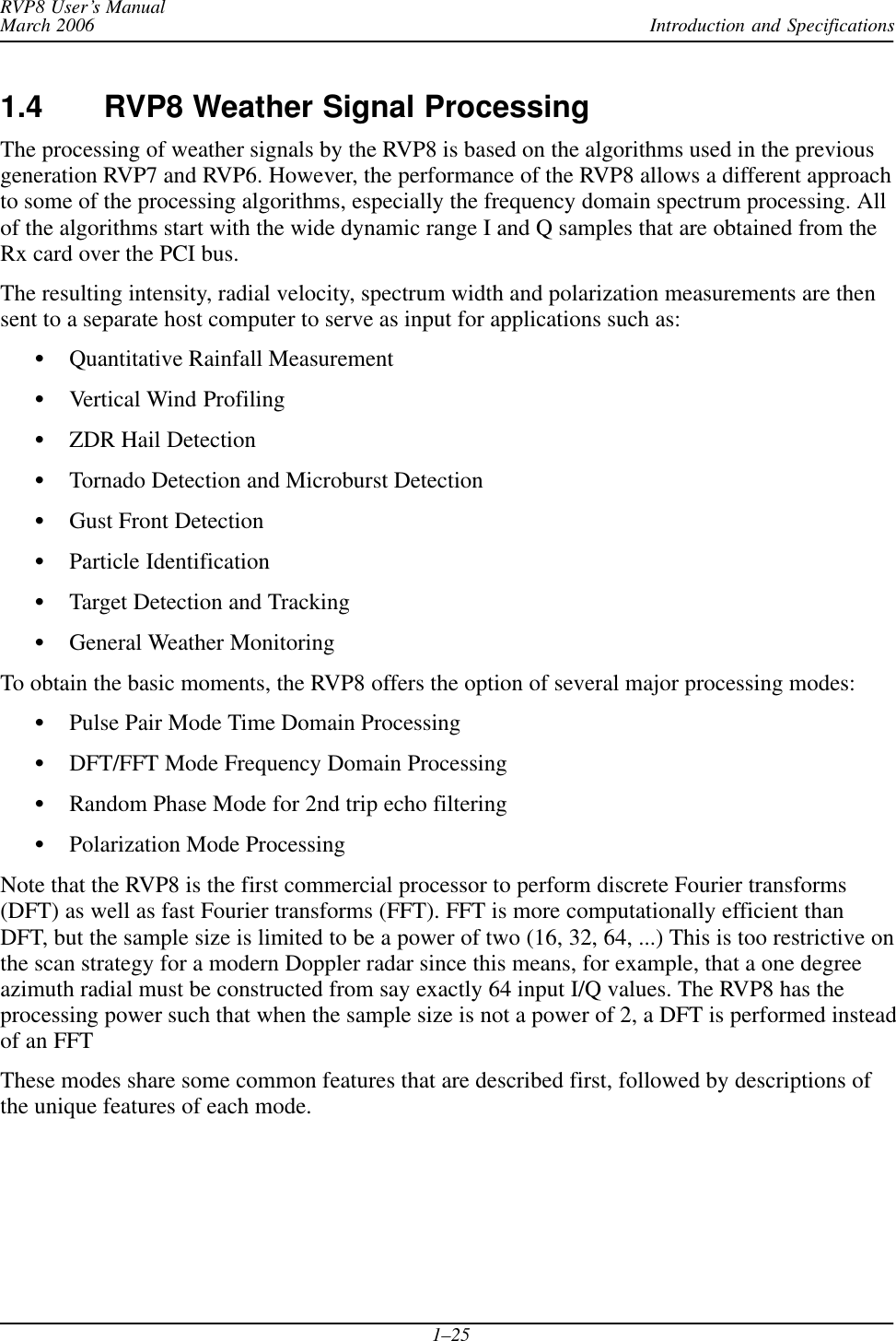 Introduction and SpecificationsRVP8 User’s ManualMarch 20061–251.4 RVP8 Weather Signal ProcessingThe processing of weather signals by the RVP8 is based on the algorithms used in the previousgeneration RVP7 and RVP6. However, the performance of the RVP8 allows a different approachto some of the processing algorithms, especially the frequency domain spectrum processing. Allof the algorithms start with the wide dynamic range I and Q samples that are obtained from theRx card over the PCI bus.The resulting intensity, radial velocity, spectrum width and polarization measurements are thensent to a separate host computer to serve as input for applications such as:SQuantitative Rainfall MeasurementSVertical Wind ProfilingSZDR Hail DetectionSTornado Detection and Microburst DetectionSGust Front DetectionSParticle IdentificationSTarget Detection and TrackingSGeneral Weather MonitoringTo obtain the basic moments, the RVP8 offers the option of several major processing modes:SPulse Pair Mode Time Domain ProcessingSDFT/FFT Mode Frequency Domain ProcessingSRandom Phase Mode for 2nd trip echo filteringSPolarization Mode ProcessingNote that the RVP8 is the first commercial processor to perform discrete Fourier transforms(DFT) as well as fast Fourier transforms (FFT). FFT is more computationally efficient thanDFT, but the sample size is limited to be a power of two (16, 32, 64, ...) This is too restrictive onthe scan strategy for a modern Doppler radar since this means, for example, that a one degreeazimuth radial must be constructed from say exactly 64 input I/Q values. The RVP8 has theprocessing power such that when the sample size is not a power of 2, a DFT is performed insteadof an FFTThese modes share some common features that are described first, followed by descriptions ofthe unique features of each mode.