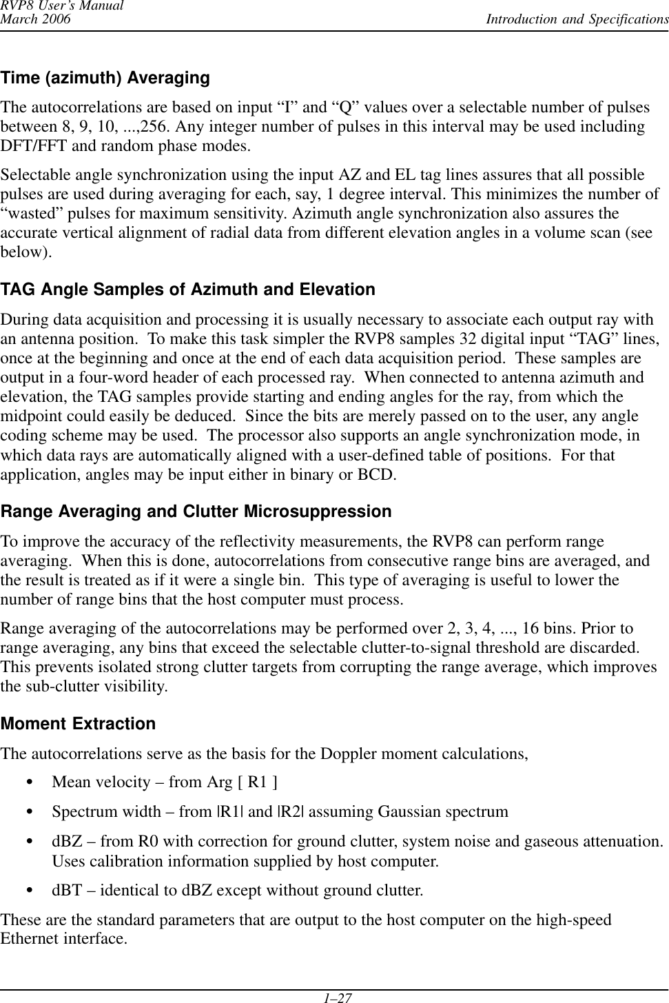 Introduction and SpecificationsRVP8 User’s ManualMarch 20061–27Time (azimuth) AveragingThe autocorrelations are based on input “I” and “Q” values over a selectable number of pulsesbetween 8, 9, 10, ...,256. Any integer number of pulses in this interval may be used includingDFT/FFT and random phase modes.Selectable angle synchronization using the input AZ and EL tag lines assures that all possiblepulses are used during averaging for each, say, 1 degree interval. This minimizes the number of“wasted” pulses for maximum sensitivity. Azimuth angle synchronization also assures theaccurate vertical alignment of radial data from different elevation angles in a volume scan (seebelow).TAG Angle Samples of Azimuth and Elevation During data acquisition and processing it is usually necessary to associate each output ray withan antenna position.  To make this task simpler the RVP8 samples 32 digital input “TAG” lines,once at the beginning and once at the end of each data acquisition period.  These samples areoutput in a four-word header of each processed ray.  When connected to antenna azimuth andelevation, the TAG samples provide starting and ending angles for the ray, from which themidpoint could easily be deduced.  Since the bits are merely passed on to the user, any anglecoding scheme may be used.  The processor also supports an angle synchronization mode, inwhich data rays are automatically aligned with a user-defined table of positions.  For thatapplication, angles may be input either in binary or BCD.Range Averaging and Clutter Microsuppression To improve the accuracy of the reflectivity measurements, the RVP8 can perform rangeaveraging.  When this is done, autocorrelations from consecutive range bins are averaged, andthe result is treated as if it were a single bin.  This type of averaging is useful to lower thenumber of range bins that the host computer must process.Range averaging of the autocorrelations may be performed over 2, 3, 4, ..., 16 bins. Prior torange averaging, any bins that exceed the selectable clutter-to-signal threshold are discarded.This prevents isolated strong clutter targets from corrupting the range average, which improvesthe sub-clutter visibility.Moment ExtractionThe autocorrelations serve as the basis for the Doppler moment calculations,SMean velocity – from Arg [ R1 ]SSpectrum width – from |R1| and |R2| assuming Gaussian spectrumSdBZ – from R0 with correction for ground clutter, system noise and gaseous attenuation.Uses calibration information supplied by host computer.SdBT – identical to dBZ except without ground clutter.These are the standard parameters that are output to the host computer on the high-speedEthernet interface.