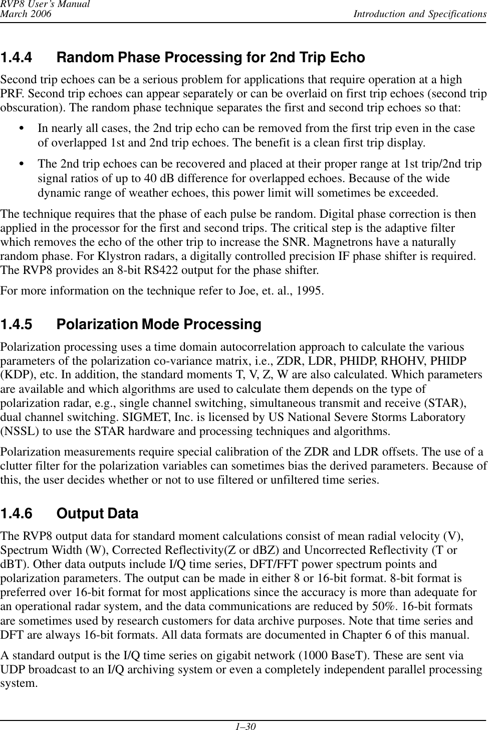 Introduction and SpecificationsRVP8 User’s ManualMarch 20061–301.4.4 Random Phase Processing for 2nd Trip EchoSecond trip echoes can be a serious problem for applications that require operation at a highPRF. Second trip echoes can appear separately or can be overlaid on first trip echoes (second tripobscuration). The random phase technique separates the first and second trip echoes so that:SIn nearly all cases, the 2nd trip echo can be removed from the first trip even in the caseof overlapped 1st and 2nd trip echoes. The benefit is a clean first trip display.SThe 2nd trip echoes can be recovered and placed at their proper range at 1st trip/2nd tripsignal ratios of up to 40 dB difference for overlapped echoes. Because of the widedynamic range of weather echoes, this power limit will sometimes be exceeded.The technique requires that the phase of each pulse be random. Digital phase correction is thenapplied in the processor for the first and second trips. The critical step is the adaptive filterwhich removes the echo of the other trip to increase the SNR. Magnetrons have a naturallyrandom phase. For Klystron radars, a digitally controlled precision IF phase shifter is required.The RVP8 provides an 8-bit RS422 output for the phase shifter.For more information on the technique refer to Joe, et. al., 1995.1.4.5 Polarization Mode ProcessingPolarization processing uses a time domain autocorrelation approach to calculate the variousparameters of the polarization co-variance matrix, i.e., ZDR, LDR, PHIDP, RHOHV, PHIDP(KDP), etc. In addition, the standard moments T, V, Z, W are also calculated. Which parametersare available and which algorithms are used to calculate them depends on the type ofpolarization radar, e.g., single channel switching, simultaneous transmit and receive (STAR),dual channel switching. SIGMET, Inc. is licensed by US National Severe Storms Laboratory(NSSL) to use the STAR hardware and processing techniques and algorithms.Polarization measurements require special calibration of the ZDR and LDR offsets. The use of aclutter filter for the polarization variables can sometimes bias the derived parameters. Because ofthis, the user decides whether or not to use filtered or unfiltered time series.1.4.6 Output DataThe RVP8 output data for standard moment calculations consist of mean radial velocity (V),Spectrum Width (W), Corrected Reflectivity(Z or dBZ) and Uncorrected Reflectivity (T ordBT). Other data outputs include I/Q time series, DFT/FFT power spectrum points andpolarization parameters. The output can be made in either 8 or 16-bit format. 8-bit format ispreferred over 16-bit format for most applications since the accuracy is more than adequate foran operational radar system, and the data communications are reduced by 50%. 16-bit formatsare sometimes used by research customers for data archive purposes. Note that time series andDFT are always 16-bit formats. All data formats are documented in Chapter 6 of this manual.A standard output is the I/Q time series on gigabit network (1000 BaseT). These are sent viaUDP broadcast to an I/Q archiving system or even a completely independent parallel processingsystem.