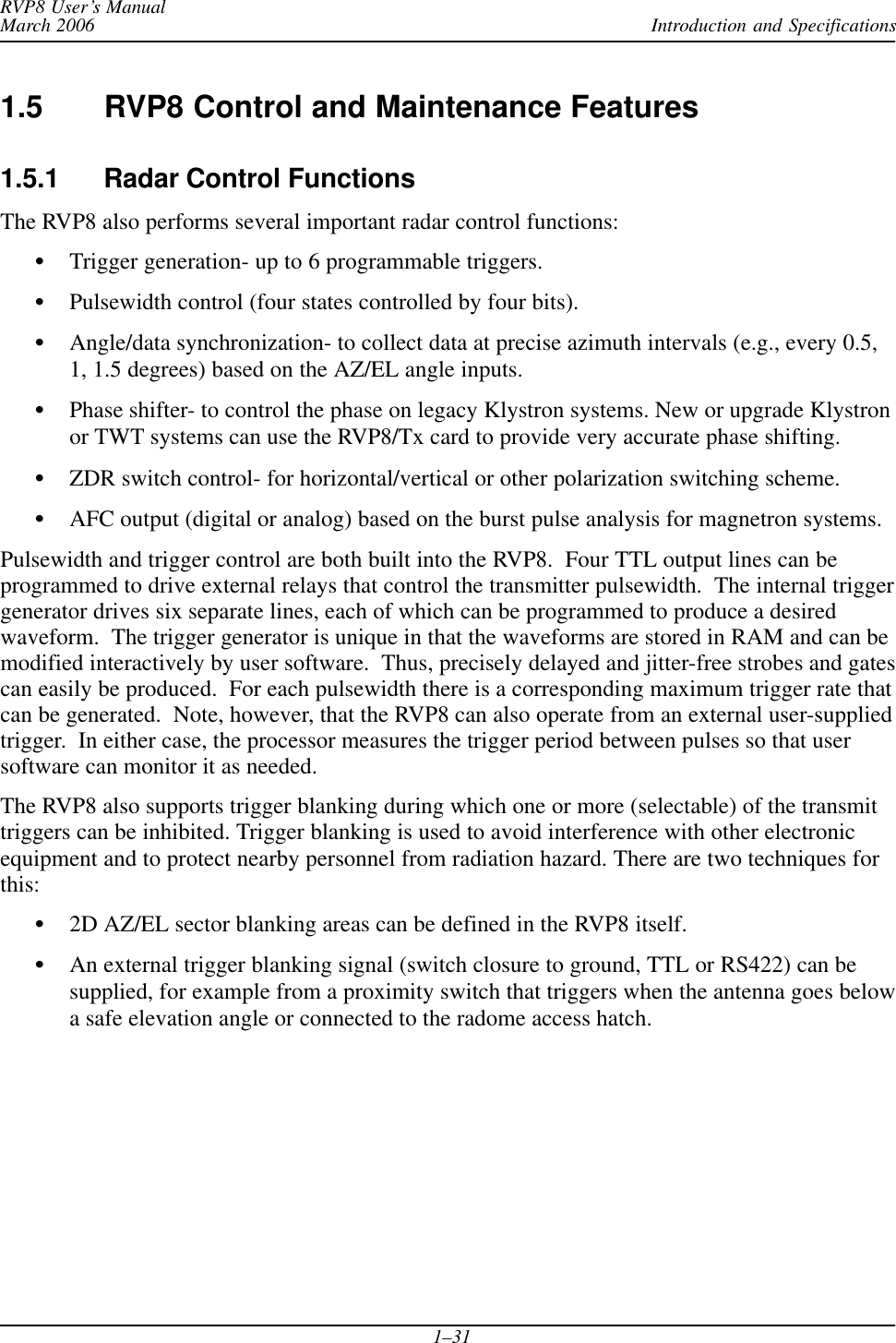 Introduction and SpecificationsRVP8 User’s ManualMarch 20061–311.5 RVP8 Control and Maintenance Features1.5.1 Radar Control FunctionsThe RVP8 also performs several important radar control functions:STrigger generation- up to 6 programmable triggers.SPulsewidth control (four states controlled by four bits).SAngle/data synchronization- to collect data at precise azimuth intervals (e.g., every 0.5,1, 1.5 degrees) based on the AZ/EL angle inputs.SPhase shifter- to control the phase on legacy Klystron systems. New or upgrade Klystronor TWT systems can use the RVP8/Tx card to provide very accurate phase shifting.SZDR switch control- for horizontal/vertical or other polarization switching scheme.SAFC output (digital or analog) based on the burst pulse analysis for magnetron systems.Pulsewidth and trigger control are both built into the RVP8.  Four TTL output lines can beprogrammed to drive external relays that control the transmitter pulsewidth.  The internal triggergenerator drives six separate lines, each of which can be programmed to produce a desiredwaveform.  The trigger generator is unique in that the waveforms are stored in RAM and can bemodified interactively by user software.  Thus, precisely delayed and jitter-free strobes and gatescan easily be produced.  For each pulsewidth there is a corresponding maximum trigger rate thatcan be generated.  Note, however, that the RVP8 can also operate from an external user-suppliedtrigger.  In either case, the processor measures the trigger period between pulses so that usersoftware can monitor it as needed.The RVP8 also supports trigger blanking during which one or more (selectable) of the transmittriggers can be inhibited. Trigger blanking is used to avoid interference with other electronicequipment and to protect nearby personnel from radiation hazard. There are two techniques forthis:S2D AZ/EL sector blanking areas can be defined in the RVP8 itself.SAn external trigger blanking signal (switch closure to ground, TTL or RS422) can besupplied, for example from a proximity switch that triggers when the antenna goes belowa safe elevation angle or connected to the radome access hatch.