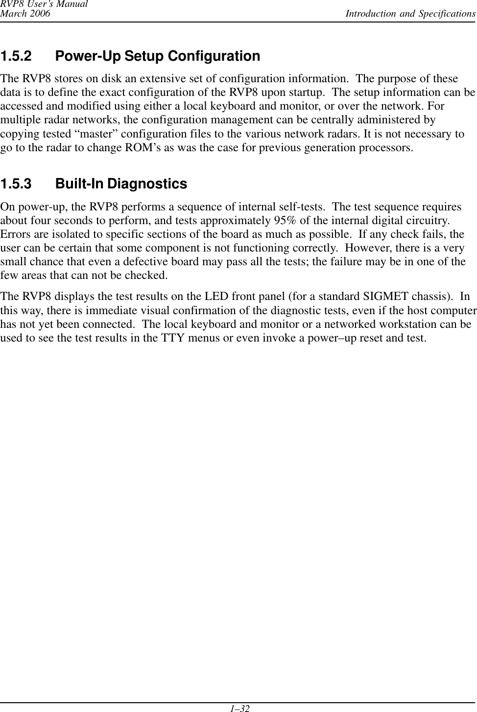 Introduction and SpecificationsRVP8 User’s ManualMarch 20061–321.5.2 Power-Up Setup ConfigurationThe RVP8 stores on disk an extensive set of configuration information.  The purpose of thesedata is to define the exact configuration of the RVP8 upon startup.  The setup information can beaccessed and modified using either a local keyboard and monitor, or over the network. Formultiple radar networks, the configuration management can be centrally administered bycopying tested “master” configuration files to the various network radars. It is not necessary togo to the radar to change ROM’s as was the case for previous generation processors.1.5.3 Built-In DiagnosticsOn power-up, the RVP8 performs a sequence of internal self-tests.  The test sequence requiresabout four seconds to perform, and tests approximately 95% of the internal digital circuitry.Errors are isolated to specific sections of the board as much as possible.  If any check fails, theuser can be certain that some component is not functioning correctly.  However, there is a verysmall chance that even a defective board may pass all the tests; the failure may be in one of thefew areas that can not be checked.The RVP8 displays the test results on the LED front panel (for a standard SIGMET chassis).  Inthis way, there is immediate visual confirmation of the diagnostic tests, even if the host computerhas not yet been connected.  The local keyboard and monitor or a networked workstation can beused to see the test results in the TTY menus or even invoke a power–up reset and test.
