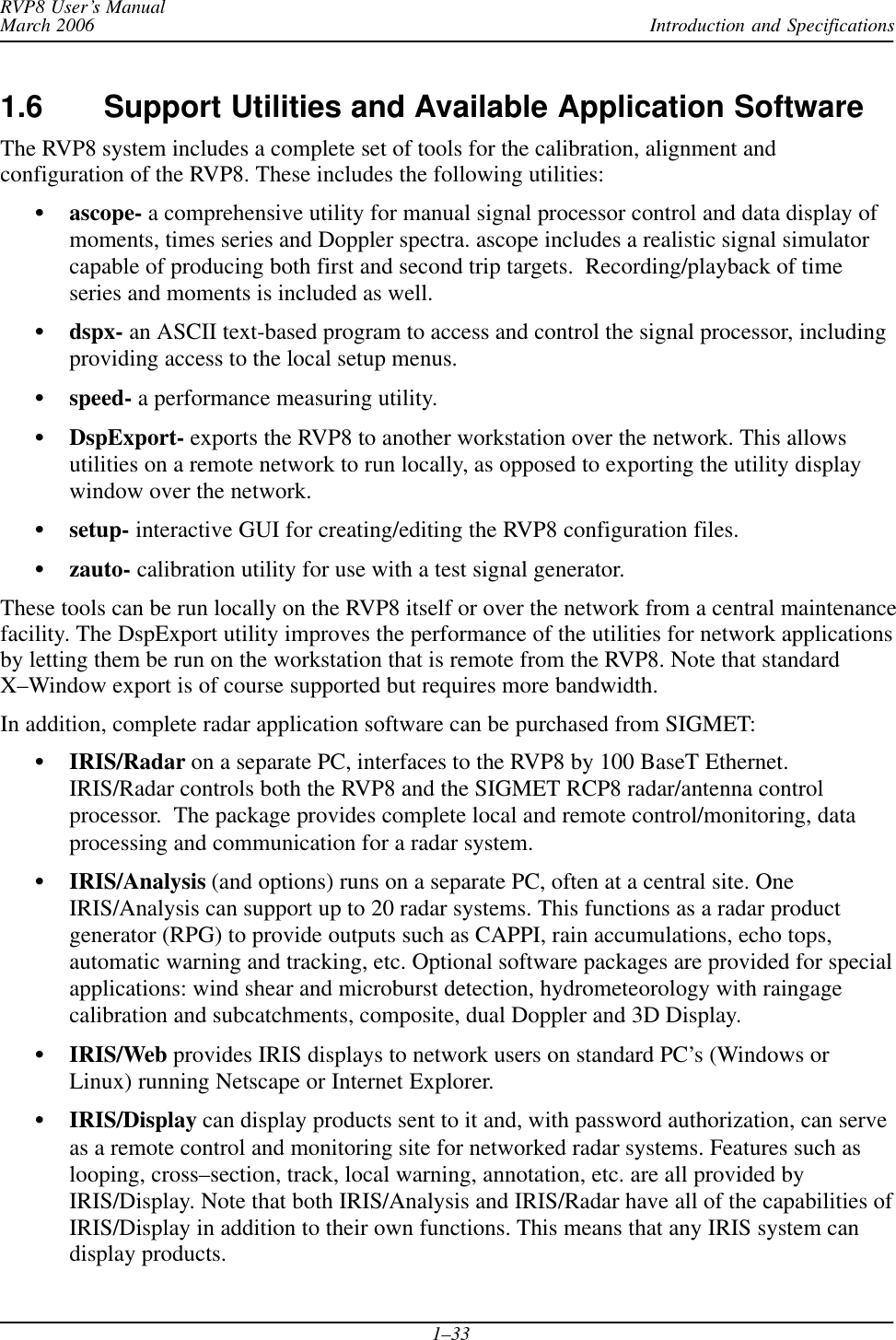 Introduction and SpecificationsRVP8 User’s ManualMarch 20061–331.6 Support Utilities and Available Application SoftwareThe RVP8 system includes a complete set of tools for the calibration, alignment andconfiguration of the RVP8. These includes the following utilities:Sascope- a comprehensive utility for manual signal processor control and data display ofmoments, times series and Doppler spectra. ascope includes a realistic signal simulatorcapable of producing both first and second trip targets.  Recording/playback of timeseries and moments is included as well.Sdspx- an ASCII text-based program to access and control the signal processor, includingproviding access to the local setup menus.Sspeed- a performance measuring utility.SDspExport- exports the RVP8 to another workstation over the network. This allowsutilities on a remote network to run locally, as opposed to exporting the utility displaywindow over the network.Ssetup- interactive GUI for creating/editing the RVP8 configuration files.Szauto- calibration utility for use with a test signal generator.These tools can be run locally on the RVP8 itself or over the network from a central maintenancefacility. The DspExport utility improves the performance of the utilities for network applicationsby letting them be run on the workstation that is remote from the RVP8. Note that standardX–Window export is of course supported but requires more bandwidth.In addition, complete radar application software can be purchased from SIGMET:SIRIS/Radar on a separate PC, interfaces to the RVP8 by 100 BaseT Ethernet.IRIS/Radar controls both the RVP8 and the SIGMET RCP8 radar/antenna controlprocessor.  The package provides complete local and remote control/monitoring, dataprocessing and communication for a radar system.SIRIS/Analysis (and options) runs on a separate PC, often at a central site. OneIRIS/Analysis can support up to 20 radar systems. This functions as a radar productgenerator (RPG) to provide outputs such as CAPPI, rain accumulations, echo tops,automatic warning and tracking, etc. Optional software packages are provided for specialapplications: wind shear and microburst detection, hydrometeorology with raingagecalibration and subcatchments, composite, dual Doppler and 3D Display.SIRIS/Web provides IRIS displays to network users on standard PC’s (Windows orLinux) running Netscape or Internet Explorer.SIRIS/Display can display products sent to it and, with password authorization, can serveas a remote control and monitoring site for networked radar systems. Features such aslooping, cross–section, track, local warning, annotation, etc. are all provided byIRIS/Display. Note that both IRIS/Analysis and IRIS/Radar have all of the capabilities ofIRIS/Display in addition to their own functions. This means that any IRIS system candisplay products.