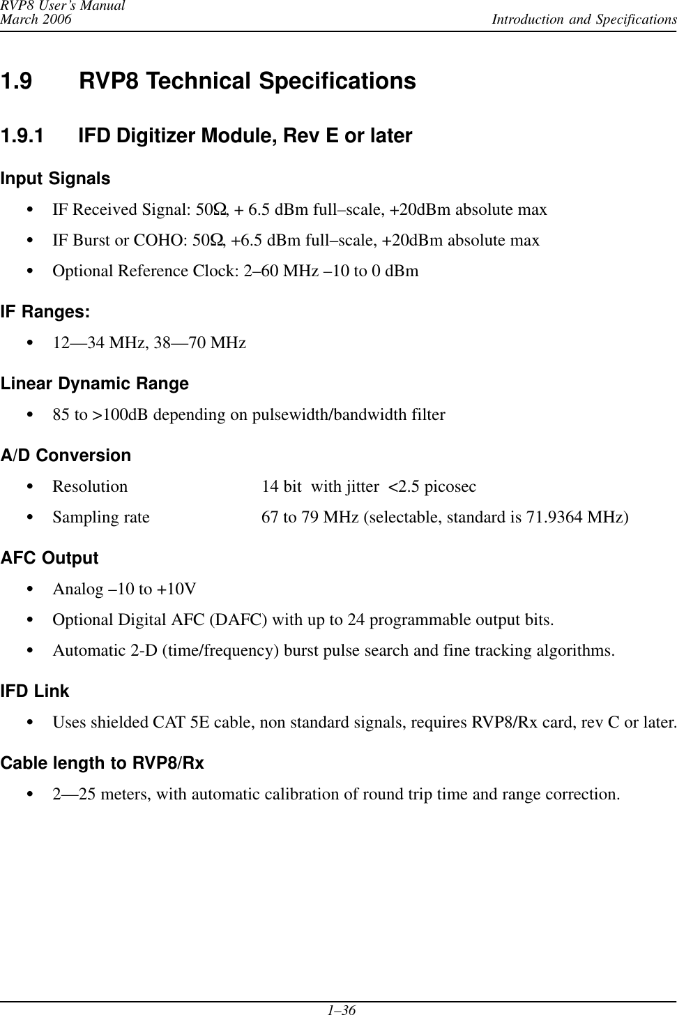 Introduction and SpecificationsRVP8 User’s ManualMarch 20061–361.9 RVP8 Technical Specifications1.9.1 IFD Digitizer Module, Rev E or laterInput SignalsSIF Received Signal: 50W, + 6.5 dBm full–scale, +20dBm absolute maxSIF Burst or COHO: 50W, +6.5 dBm full–scale, +20dBm absolute maxSOptional Reference Clock: 2–60 MHz –10 to 0 dBmIF Ranges:S12—34 MHz, 38—70 MHzLinear Dynamic RangeS85 to &gt;100dB depending on pulsewidth/bandwidth filterA/D ConversionSResolution 14 bit  with jitter  &lt;2.5 picosecSSampling rate 67 to 79 MHz (selectable, standard is 71.9364 MHz)AFC OutputSAnalog –10 to +10VSOptional Digital AFC (DAFC) with up to 24 programmable output bits.SAutomatic 2-D (time/frequency) burst pulse search and fine tracking algorithms.IFD LinkSUses shielded CAT 5E cable, non standard signals, requires RVP8/Rx card, rev C or later.Cable length to RVP8/RxS2—25 meters, with automatic calibration of round trip time and range correction.