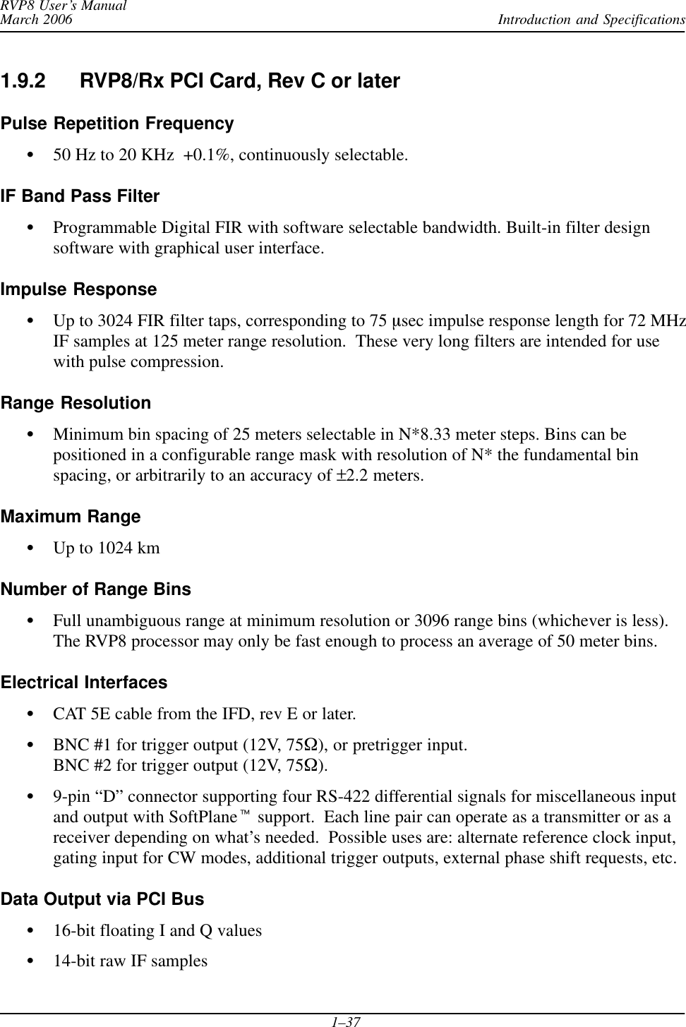 Introduction and SpecificationsRVP8 User’s ManualMarch 20061–371.9.2 RVP8/Rx PCI Card, Rev C or laterPulse Repetition FrequencyS50 Hz to 20 KHz  +0.1%, continuously selectable.IF Band Pass FilterSProgrammable Digital FIR with software selectable bandwidth. Built-in filter designsoftware with graphical user interface.Impulse ResponseSUp to 3024 FIR filter taps, corresponding to 75 msec impulse response length for 72 MHzIF samples at 125 meter range resolution.  These very long filters are intended for usewith pulse compression.Range ResolutionSMinimum bin spacing of 25 meters selectable in N*8.33 meter steps. Bins can bepositioned in a configurable range mask with resolution of N* the fundamental binspacing, or arbitrarily to an accuracy of ±2.2 meters.Maximum RangeSUp to 1024 kmNumber of Range BinsSFull unambiguous range at minimum resolution or 3096 range bins (whichever is less).The RVP8 processor may only be fast enough to process an average of 50 meter bins.Electrical InterfacesSCAT 5E cable from the IFD, rev E or later.SBNC #1 for trigger output (12V, 75W), or pretrigger input.BNC #2 for trigger output (12V, 75W).S9-pin “D” connector supporting four RS-422 differential signals for miscellaneous inputand output with SoftPlanet support.  Each line pair can operate as a transmitter or as areceiver depending on what’s needed.  Possible uses are: alternate reference clock input,gating input for CW modes, additional trigger outputs, external phase shift requests, etc.Data Output via PCI BusS16-bit floating I and Q valuesS14-bit raw IF samples