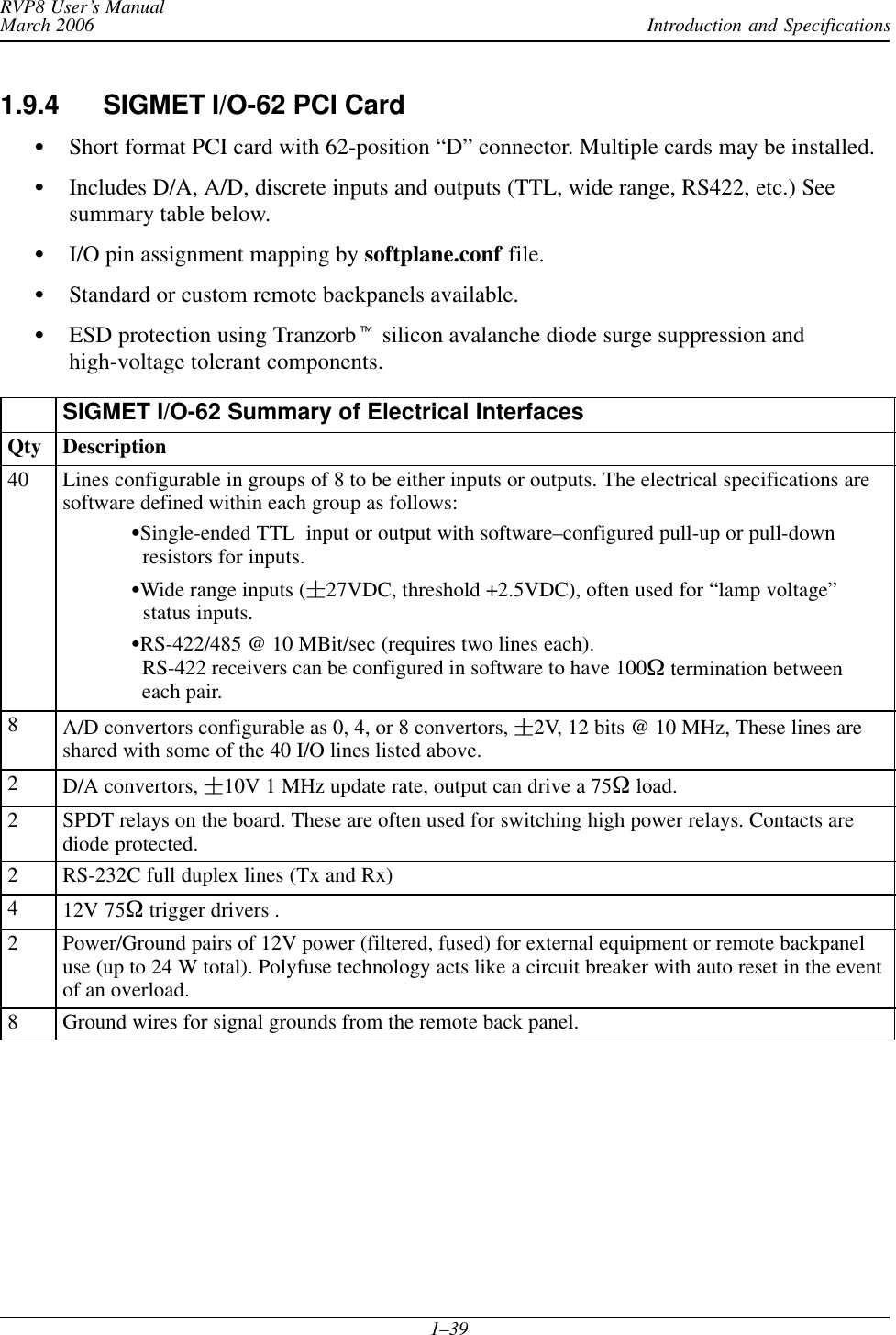 Introduction and SpecificationsRVP8 User’s ManualMarch 20061–391.9.4 SIGMET I/O-62 PCI CardSShort format PCI card with 62-position “D” connector. Multiple cards may be installed.SIncludes D/A, A/D, discrete inputs and outputs (TTL, wide range, RS422, etc.) Seesummary table below.SI/O pin assignment mapping by softplane.conf file.SStandard or custom remote backpanels available.SESD protection using Tranzorbt silicon avalanche diode surge suppression andhigh-voltage tolerant components.SIGMET I/O-62 Summary of Electrical InterfacesQty Description40 Lines configurable in groups of 8 to be either inputs or outputs. The electrical specifications aresoftware defined within each group as follows:SSingle-ended TTL  input or output with software–configured pull-up or pull-down  resistors for inputs.SWide range inputs (27VDC, threshold +2.5VDC), often used for “lamp voltage”   status inputs.SRS-422/485 @ 10 MBit/sec (requires two lines each).   RS-422 receivers can be configured in software to have 100W termination between  each pair.8A/D convertors configurable as 0, 4, or 8 convertors, 2V, 12 bits @ 10 MHz, These lines areshared with some of the 40 I/O lines listed above.2D/A convertors, 10V 1 MHz update rate, output can drive a 75W load.2SPDT relays on the board. These are often used for switching high power relays. Contacts arediode protected.2RS-232C full duplex lines (Tx and Rx)412V 75W trigger drivers .2Power/Ground pairs of 12V power (filtered, fused) for external equipment or remote backpaneluse (up to 24 W total). Polyfuse technology acts like a circuit breaker with auto reset in the eventof an overload.8Ground wires for signal grounds from the remote back panel.