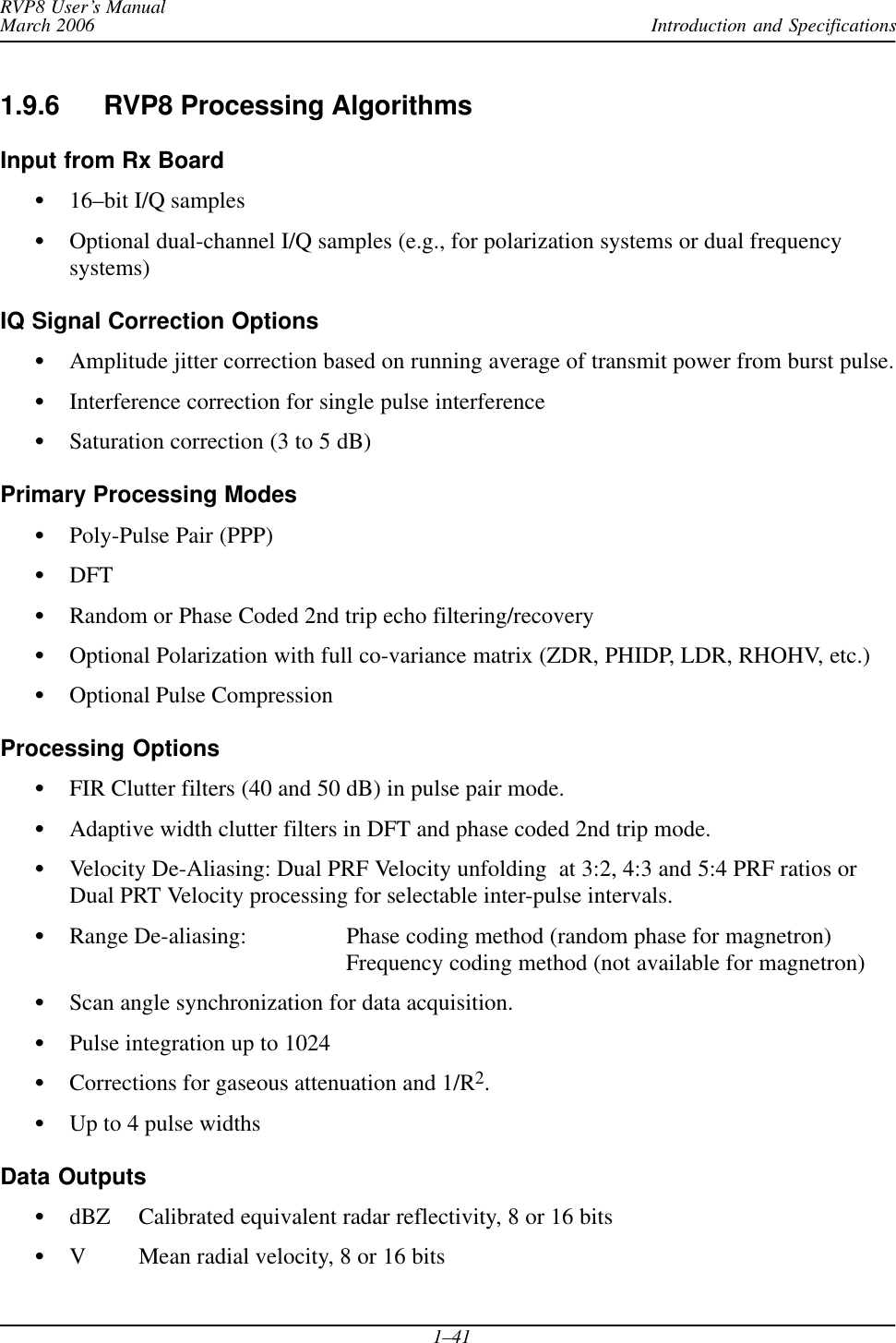 Introduction and SpecificationsRVP8 User’s ManualMarch 20061–411.9.6 RVP8 Processing AlgorithmsInput from Rx BoardS16–bit I/Q samplesSOptional dual-channel I/Q samples (e.g., for polarization systems or dual frequencysystems)IQ Signal Correction OptionsSAmplitude jitter correction based on running average of transmit power from burst pulse.SInterference correction for single pulse interferenceSSaturation correction (3 to 5 dB)Primary Processing ModesSPoly-Pulse Pair (PPP)SDFTSRandom or Phase Coded 2nd trip echo filtering/recoverySOptional Polarization with full co-variance matrix (ZDR, PHIDP, LDR, RHOHV, etc.)SOptional Pulse CompressionProcessing OptionsSFIR Clutter filters (40 and 50 dB) in pulse pair mode.SAdaptive width clutter filters in DFT and phase coded 2nd trip mode.SVelocity De-Aliasing: Dual PRF Velocity unfolding  at 3:2, 4:3 and 5:4 PRF ratios orDual PRT Velocity processing for selectable inter-pulse intervals.SRange De-aliasing: Phase coding method (random phase for magnetron)Frequency coding method (not available for magnetron)SScan angle synchronization for data acquisition.SPulse integration up to 1024SCorrections for gaseous attenuation and 1/R2.SUp to 4 pulse widthsData OutputsSdBZ Calibrated equivalent radar reflectivity, 8 or 16 bitsSV Mean radial velocity, 8 or 16 bits