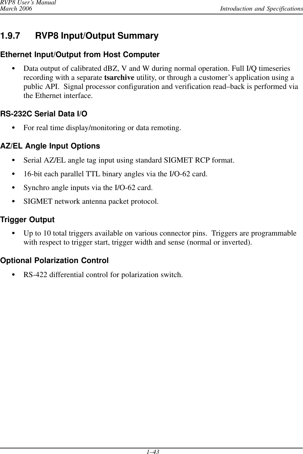 Introduction and SpecificationsRVP8 User’s ManualMarch 20061–431.9.7 RVP8 Input/Output SummaryEthernet Input/Output from Host ComputerSData output of calibrated dBZ, V and W during normal operation. Full I/Q timeseriesrecording with a separate tsarchive utility, or through a customer’s application using apublic API.  Signal processor configuration and verification read–back is performed viathe Ethernet interface.RS-232C Serial Data I/OSFor real time display/monitoring or data remoting.AZ/EL Angle Input OptionsSSerial AZ/EL angle tag input using standard SIGMET RCP format.S16-bit each parallel TTL binary angles via the I/O-62 card.SSynchro angle inputs via the I/O-62 card.SSIGMET network antenna packet protocol.Trigger OutputSUp to 10 total triggers available on various connector pins.  Triggers are programmablewith respect to trigger start, trigger width and sense (normal or inverted).Optional Polarization ControlSRS-422 differential control for polarization switch.