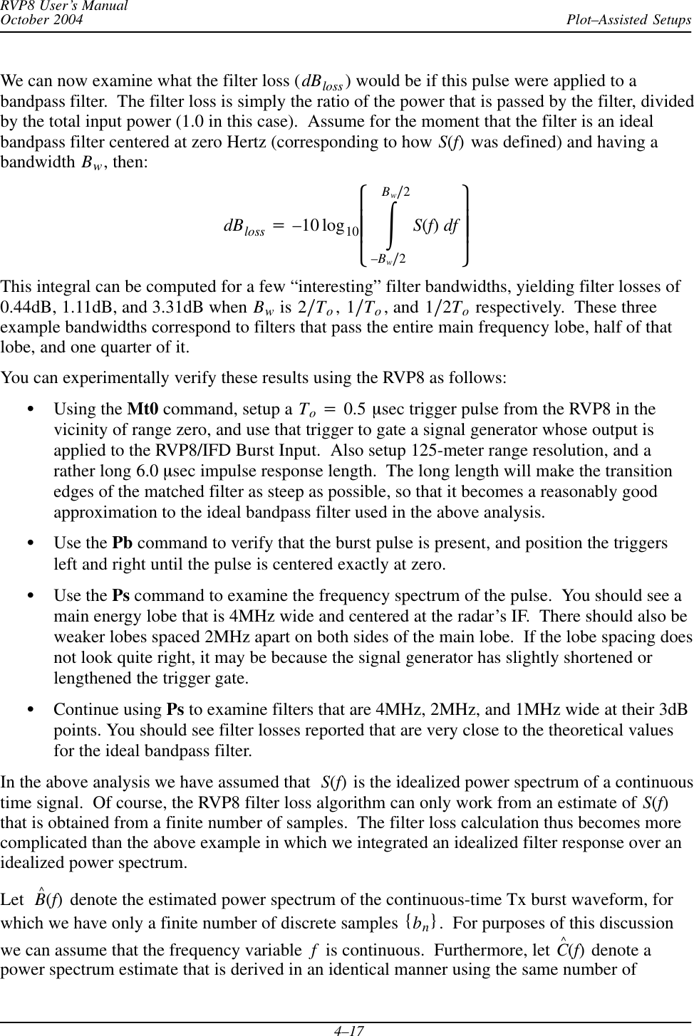 Plot–Assisted SetupsRVP8 User’s ManualOctober 20044–17We can now examine what the filter loss (dBloss ) would be if this pulse were applied to abandpass filter.  The filter loss is simply the ratio of the power that is passed by the filter, dividedby the total input power (1.0 in this case).  Assume for the moment that the filter is an idealbandpass filter centered at zero Hertz (corresponding to how S(f) was defined) and having abandwidth Bw, then:dBloss +–10 log10ȧȧȡȢŕBwń2–Bwń2S(f)df ȧȧȣȤThis integral can be computed for a few “interesting” filter bandwidths, yielding filter losses of0.44dB, 1.11dB, and 3.31dB when Bw is 2ńTo, 1ńTo, and 1ń2To respectively.  These threeexample bandwidths correspond to filters that pass the entire main frequency lobe, half of thatlobe, and one quarter of it.You can experimentally verify these results using the RVP8 as follows:SUsing the Mt0 command, setup a To+0.5 msec trigger pulse from the RVP8 in thevicinity of range zero, and use that trigger to gate a signal generator whose output isapplied to the RVP8/IFD Burst Input.  Also setup 125-meter range resolution, and arather long 6.0 msec impulse response length.  The long length will make the transitionedges of the matched filter as steep as possible, so that it becomes a reasonably goodapproximation to the ideal bandpass filter used in the above analysis.SUse the Pb command to verify that the burst pulse is present, and position the triggersleft and right until the pulse is centered exactly at zero.SUse the Ps command to examine the frequency spectrum of the pulse.  You should see amain energy lobe that is 4MHz wide and centered at the radar’s IF.  There should also beweaker lobes spaced 2MHz apart on both sides of the main lobe.  If the lobe spacing doesnot look quite right, it may be because the signal generator has slightly shortened orlengthened the trigger gate.SContinue using Ps to examine filters that are 4MHz, 2MHz, and 1MHz wide at their 3dBpoints. You should see filter losses reported that are very close to the theoretical valuesfor the ideal bandpass filter.In the above analysis we have assumed that S(f) is the idealized power spectrum of a continuoustime signal.  Of course, the RVP8 filter loss algorithm can only work from an estimate of S(f)that is obtained from a finite number of samples.  The filter loss calculation thus becomes morecomplicated than the above example in which we integrated an idealized filter response over anidealized power spectrum.Let B^(f) denote the estimated power spectrum of the continuous-time Tx burst waveform, forwhich we have only a finite number of discrete samples {bn}.  For purposes of this discussionwe can assume that the frequency variable f  is continuous.  Furthermore, let C^(f) denote apower spectrum estimate that is derived in an identical manner using the same number of