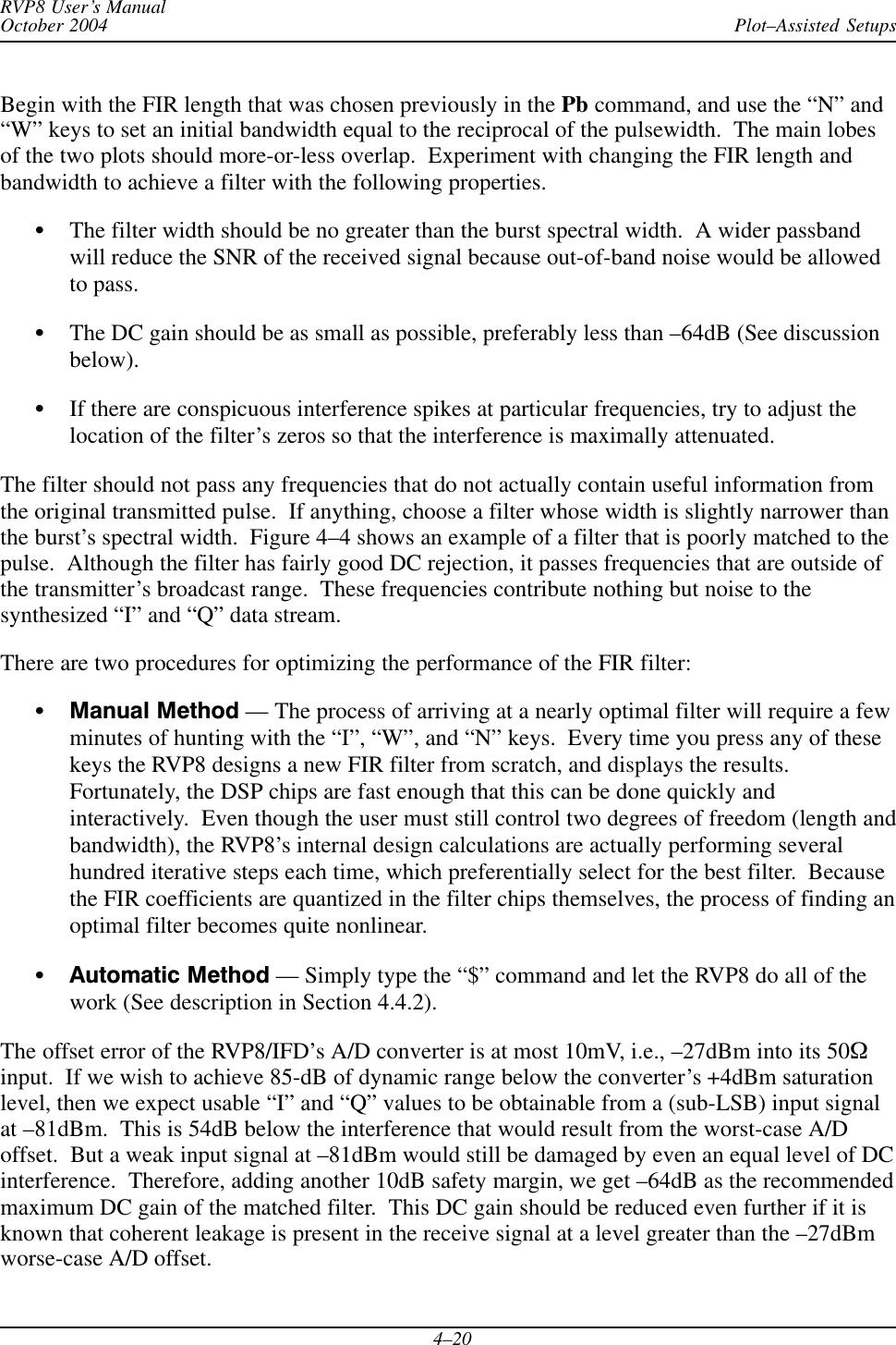 Plot–Assisted SetupsRVP8 User’s ManualOctober 20044–20Begin with the FIR length that was chosen previously in the Pb command, and use the “N” and“W” keys to set an initial bandwidth equal to the reciprocal of the pulsewidth.  The main lobesof the two plots should more-or-less overlap.  Experiment with changing the FIR length andbandwidth to achieve a filter with the following properties.SThe filter width should be no greater than the burst spectral width.  A wider passbandwill reduce the SNR of the received signal because out-of-band noise would be allowedto pass.SThe DC gain should be as small as possible, preferably less than –64dB (See discussionbelow).SIf there are conspicuous interference spikes at particular frequencies, try to adjust thelocation of the filter’s zeros so that the interference is maximally attenuated.The filter should not pass any frequencies that do not actually contain useful information fromthe original transmitted pulse.  If anything, choose a filter whose width is slightly narrower thanthe burst’s spectral width.  Figure 4–4 shows an example of a filter that is poorly matched to thepulse.  Although the filter has fairly good DC rejection, it passes frequencies that are outside ofthe transmitter’s broadcast range.  These frequencies contribute nothing but noise to thesynthesized “I” and “Q” data stream.There are two procedures for optimizing the performance of the FIR filter:SManual Method –– The process of arriving at a nearly optimal filter will require a fewminutes of hunting with the “I”, “W”, and “N” keys.  Every time you press any of thesekeys the RVP8 designs a new FIR filter from scratch, and displays the results.Fortunately, the DSP chips are fast enough that this can be done quickly andinteractively.  Even though the user must still control two degrees of freedom (length andbandwidth), the RVP8’s internal design calculations are actually performing severalhundred iterative steps each time, which preferentially select for the best filter.  Becausethe FIR coefficients are quantized in the filter chips themselves, the process of finding anoptimal filter becomes quite nonlinear.SAutomatic Method –– Simply type the “$” command and let the RVP8 do all of thework (See description in Section 4.4.2).The offset error of the RVP8/IFD’s A/D converter is at most 10mV, i.e., –27dBm into its 50Winput.  If we wish to achieve 85-dB of dynamic range below the converter’s +4dBm saturationlevel, then we expect usable “I” and “Q” values to be obtainable from a (sub-LSB) input signalat –81dBm.  This is 54dB below the interference that would result from the worst-case A/Doffset.  But a weak input signal at –81dBm would still be damaged by even an equal level of DCinterference.  Therefore, adding another 10dB safety margin, we get –64dB as the recommendedmaximum DC gain of the matched filter.  This DC gain should be reduced even further if it isknown that coherent leakage is present in the receive signal at a level greater than the –27dBmworse-case A/D offset.