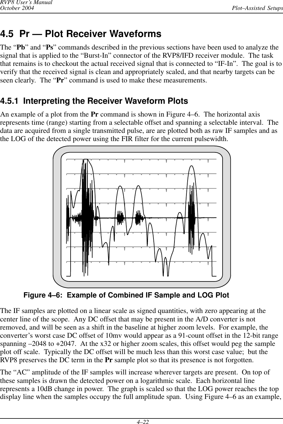 Plot–Assisted SetupsRVP8 User’s ManualOctober 20044–224.5  Pr — Plot Receiver WaveformsThe “Pb” and “Ps” commands described in the previous sections have been used to analyze thesignal that is applied to the “Burst-In” connector of the RVP8/IFD receiver module.  The taskthat remains is to checkout the actual received signal that is connected to “IF-In”.  The goal is toverify that the received signal is clean and appropriately scaled, and that nearby targets can beseen clearly.  The “Pr” command is used to make these measurements.4.5.1  Interpreting the Receiver Waveform PlotsAn example of a plot from the Pr command is shown in Figure 4–6.  The horizontal axisrepresents time (range) starting from a selectable offset and spanning a selectable interval.  Thedata are acquired from a single transmitted pulse, are are plotted both as raw IF samples and asthe LOG of the detected power using the FIR filter for the current pulsewidth.Figure 4–6:  Example of Combined IF Sample and LOG PlotThe IF samples are plotted on a linear scale as signed quantities, with zero appearing at thecenter line of the scope.  Any DC offset that may be present in the A/D converter is notremoved, and will be seen as a shift in the baseline at higher zoom levels.  For example, theconverter’s worst case DC offset of 10mv would appear as a 91-count offset in the 12-bit rangespanning –2048 to +2047.  At the x32 or higher zoom scales, this offset would peg the sampleplot off scale.  Typically the DC offset will be much less than this worst case value;  but theRVP8 preserves the DC term in the Pr sample plot so that its presence is not forgotten.The “AC” amplitude of the IF samples will increase wherever targets are present.  On top ofthese samples is drawn the detected power on a logarithmic scale.  Each horizontal linerepresents a 10dB change in power.  The graph is scaled so that the LOG power reaches the topdisplay line when the samples occupy the full amplitude span.  Using Figure 4–6 as an example,