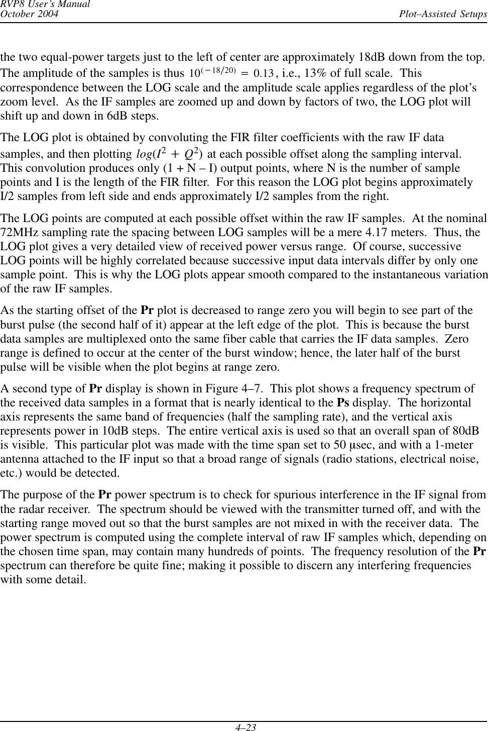 Plot–Assisted SetupsRVP8 User’s ManualOctober 20044–23the two equal-power targets just to the left of center are approximately 18dB down from the top.The amplitude of the samples is thus 10(*18ń20) +0.13, i.e., 13% of full scale.  Thiscorrespondence between the LOG scale and the amplitude scale applies regardless of the plot’szoom level.  As the IF samples are zoomed up and down by factors of two, the LOG plot willshift up and down in 6dB steps.The LOG plot is obtained by convoluting the FIR filter coefficients with the raw IF datasamples, and then plotting log(I2)Q2) at each possible offset along the sampling interval.This convolution produces only (1 + N – I) output points, where N is the number of samplepoints and I is the length of the FIR filter.  For this reason the LOG plot begins approximatelyI/2 samples from left side and ends approximately I/2 samples from the right.The LOG points are computed at each possible offset within the raw IF samples.  At the nominal72MHz sampling rate the spacing between LOG samples will be a mere 4.17 meters.  Thus, theLOG plot gives a very detailed view of received power versus range.  Of course, successiveLOG points will be highly correlated because successive input data intervals differ by only onesample point.  This is why the LOG plots appear smooth compared to the instantaneous variationof the raw IF samples.As the starting offset of the Pr plot is decreased to range zero you will begin to see part of theburst pulse (the second half of it) appear at the left edge of the plot.  This is because the burstdata samples are multiplexed onto the same fiber cable that carries the IF data samples.  Zerorange is defined to occur at the center of the burst window; hence, the later half of the burstpulse will be visible when the plot begins at range zero.A second type of Pr display is shown in Figure 4–7.  This plot shows a frequency spectrum ofthe received data samples in a format that is nearly identical to the Ps display.  The horizontalaxis represents the same band of frequencies (half the sampling rate), and the vertical axisrepresents power in 10dB steps.  The entire vertical axis is used so that an overall span of 80dBis visible.  This particular plot was made with the time span set to 50 msec, and with a 1-meterantenna attached to the IF input so that a broad range of signals (radio stations, electrical noise,etc.) would be detected.The purpose of the Pr power spectrum is to check for spurious interference in the IF signal fromthe radar receiver.  The spectrum should be viewed with the transmitter turned off, and with thestarting range moved out so that the burst samples are not mixed in with the receiver data.  Thepower spectrum is computed using the complete interval of raw IF samples which, depending onthe chosen time span, may contain many hundreds of points.  The frequency resolution of the Prspectrum can therefore be quite fine; making it possible to discern any interfering frequencieswith some detail.