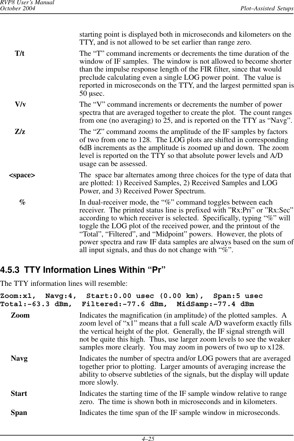 Plot–Assisted SetupsRVP8 User’s ManualOctober 20044–25starting point is displayed both in microseconds and kilometers on theTTY, and is not allowed to be set earlier than range zero.    T/t The “T” command increments or decrements the time duration of thewindow of IF samples.  The window is not allowed to become shorterthan the impulse response length of the FIR filter, since that wouldpreclude calculating even a single LOG power point.  The value isreported in microseconds on the TTY, and the largest permitted span is50 msec.    V/v The “V” command increments or decrements the number of powerspectra that are averaged together to create the plot.  The count rangesfrom one (no averaging) to 25, and is reported on the TTY as “Navg”.    Z/z The “Z” command zooms the amplitude of the IF samples by factorsof two from one to 128.  The LOG plots are shifted in corresponding6dB increments as the amplitude is zoomed up and down.  The zoomlevel is reported on the TTY so that absolute power levels and A/Dusage can be assessed. &lt;space&gt; The  space bar alternates among three choices for the type of data thatare plotted: 1) Received Samples, 2) Received Samples and LOGPower, and 3) Received Power Spectrum.%In dual-receiver mode, the “%” command toggles between eachreceiver.  The printed status line is prefixed with ”Rx:Pri” or ”Rx:Sec”according to which receiver is selected.  Specifically, typing “%” willtoggle the LOG plot of the received power, and the printout of the“Total”, “Filtered”, and “Midpoint” powers.  However, the plots ofpower spectra and raw IF data samples are always based on the sum ofall input signals, and thus do not change with “%”.4.5.3  TTY Information Lines Within “Pr”The TTY information lines will resemble:Zoom:x1,  Navg:4,  Start:0.00 usec (0.00 km),  Span:5 usecTotal:–63.3 dBm,  Filtered:–77.6 dBm,  MidSamp:–77.4 dBm  Zoom Indicates the magnification (in amplitude) of the plotted samples.  Azoom level of “x1” means that a full scale A/D waveform exactly fillsthe vertical height of the plot.  Generally, the IF signal strength willnot be quite this high.  Thus, use larger zoom levels to see the weakersamples more clearly.  You may zoom in powers of two up to x128.  Navg Indicates the number of spectra and/or LOG powers that are averagedtogether prior to plotting.  Larger amounts of averaging increase theability to observe subtleties of the signals, but the display will updatemore slowly.Start Indicates the starting time of the IF sample window relative to rangezero.  The time is shown both in microseconds and in kilometers.Span Indicates the time span of the IF sample window in microseconds.