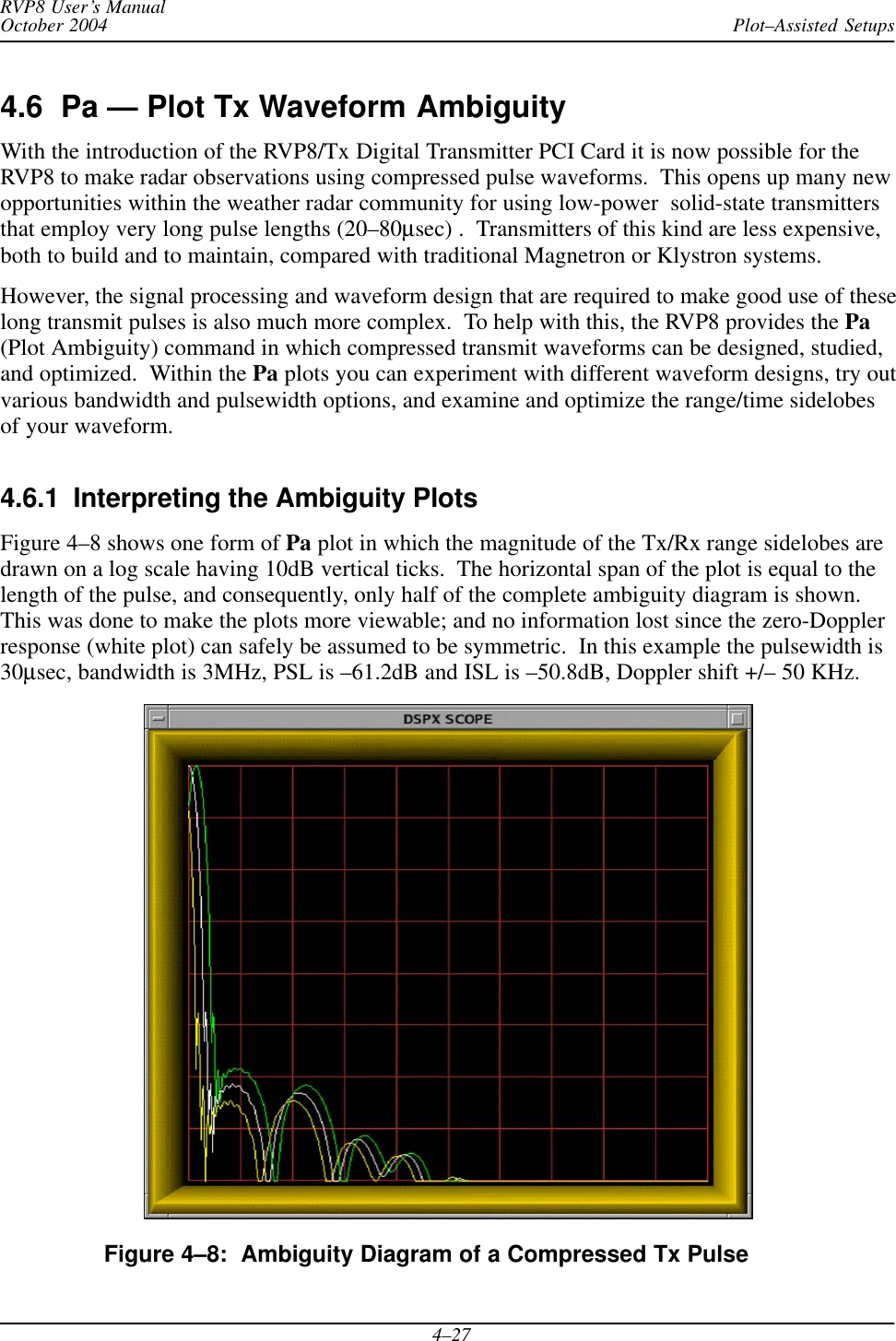 Plot–Assisted SetupsRVP8 User’s ManualOctober 20044–274.6  Pa — Plot Tx Waveform AmbiguityWith the introduction of the RVP8/Tx Digital Transmitter PCI Card it is now possible for theRVP8 to make radar observations using compressed pulse waveforms.  This opens up many newopportunities within the weather radar community for using low-power  solid-state transmittersthat employ very long pulse lengths (20–80μsec) .  Transmitters of this kind are less expensive,both to build and to maintain, compared with traditional Magnetron or Klystron systems.However, the signal processing and waveform design that are required to make good use of theselong transmit pulses is also much more complex.  To help with this, the RVP8 provides the Pa(Plot Ambiguity) command in which compressed transmit waveforms can be designed, studied,and optimized.  Within the Pa plots you can experiment with different waveform designs, try outvarious bandwidth and pulsewidth options, and examine and optimize the range/time sidelobesof your waveform.4.6.1  Interpreting the Ambiguity PlotsFigure 4–8 shows one form of Pa plot in which the magnitude of the Tx/Rx range sidelobes aredrawn on a log scale having 10dB vertical ticks.  The horizontal span of the plot is equal to thelength of the pulse, and consequently, only half of the complete ambiguity diagram is shown.This was done to make the plots more viewable; and no information lost since the zero-Dopplerresponse (white plot) can safely be assumed to be symmetric.  In this example the pulsewidth is30μsec, bandwidth is 3MHz, PSL is –61.2dB and ISL is –50.8dB, Doppler shift +/– 50 KHz.Figure 4–8:  Ambiguity Diagram of a Compressed Tx Pulse