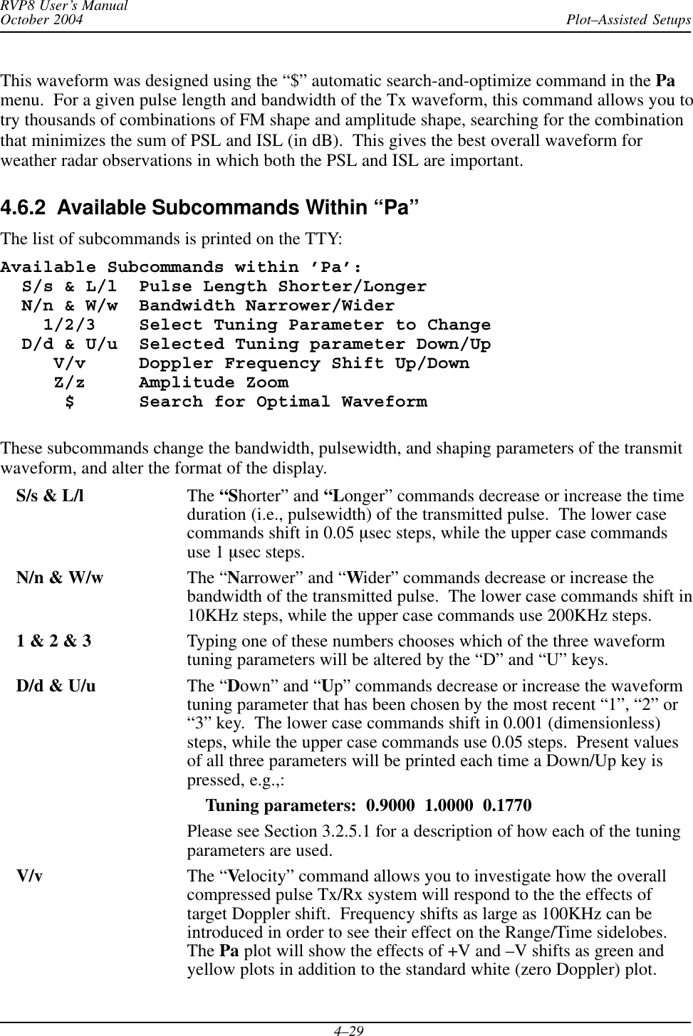 Plot–Assisted SetupsRVP8 User’s ManualOctober 20044–29This waveform was designed using the “$” automatic search-and-optimize command in the Pamenu.  For a given pulse length and bandwidth of the Tx waveform, this command allows you totry thousands of combinations of FM shape and amplitude shape, searching for the combinationthat minimizes the sum of PSL and ISL (in dB).  This gives the best overall waveform forweather radar observations in which both the PSL and ISL are important.4.6.2  Available Subcommands Within “Pa”The list of subcommands is printed on the TTY:Available Subcommands within ’Pa’:  S/s &amp; L/l  Pulse Length Shorter/Longer  N/n &amp; W/w  Bandwidth Narrower/Wider    1/2/3    Select Tuning Parameter to Change  D/d &amp; U/u  Selected Tuning parameter Down/Up     V/v     Doppler Frequency Shift Up/Down     Z/z     Amplitude Zoom      $      Search for Optimal WaveformThese subcommands change the bandwidth, pulsewidth, and shaping parameters of the transmitwaveform, and alter the format of the display.S/s &amp; L/l The “Shorter” and “Longer” commands decrease or increase the timeduration (i.e., pulsewidth) of the transmitted pulse.  The lower casecommands shift in 0.05 msec steps, while the upper case commandsuse 1 msec steps.N/n &amp; W/w The “Narrower” and “Wider” commands decrease or increase thebandwidth of the transmitted pulse.  The lower case commands shift in10KHz steps, while the upper case commands use 200KHz steps.1 &amp; 2 &amp; 3 Typing one of these numbers chooses which of the three waveformtuning parameters will be altered by the “D” and “U” keys.D/d &amp; U/u The “Down” and “Up” commands decrease or increase the waveformtuning parameter that has been chosen by the most recent “1”, “2” or“3” key.  The lower case commands shift in 0.001 (dimensionless)steps, while the upper case commands use 0.05 steps.  Present valuesof all three parameters will be printed each time a Down/Up key ispressed, e.g.,:    Tuning parameters:  0.9000  1.0000  0.1770Please see Section 3.2.5.1 for a description of how each of the tuningparameters are used.V/v The “Velocity” command allows you to investigate how the overallcompressed pulse Tx/Rx system will respond to the the effects oftarget Doppler shift.  Frequency shifts as large as 100KHz can beintroduced in order to see their effect on the Range/Time sidelobes.The Pa plot will show the effects of +V and –V shifts as green andyellow plots in addition to the standard white (zero Doppler) plot.