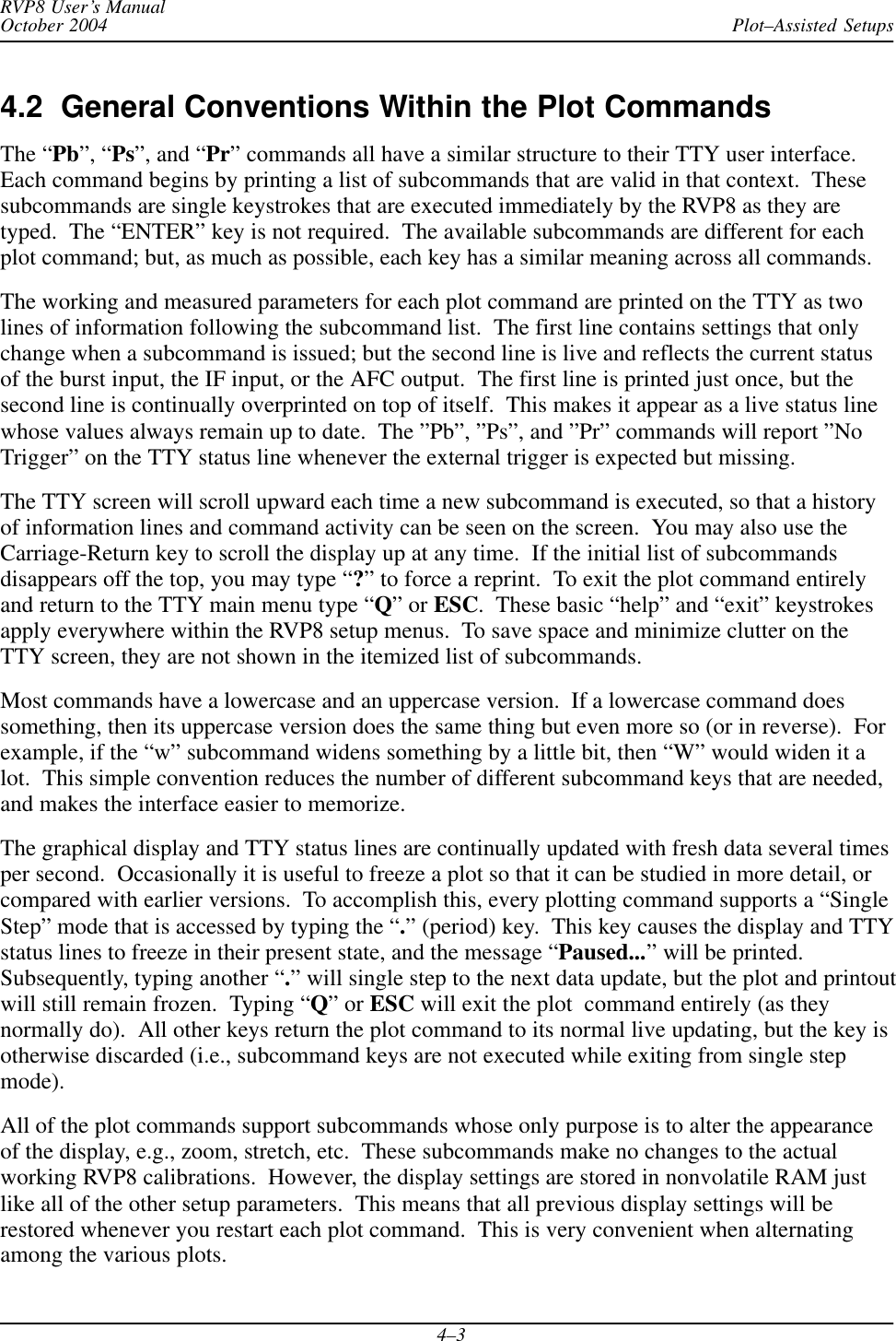 Plot–Assisted SetupsRVP8 User’s ManualOctober 20044–34.2  General Conventions Within the Plot CommandsThe “Pb”, “Ps”, and “Pr” commands all have a similar structure to their TTY user interface.Each command begins by printing a list of subcommands that are valid in that context.  Thesesubcommands are single keystrokes that are executed immediately by the RVP8 as they aretyped.  The “ENTER” key is not required.  The available subcommands are different for eachplot command; but, as much as possible, each key has a similar meaning across all commands.The working and measured parameters for each plot command are printed on the TTY as twolines of information following the subcommand list.  The first line contains settings that onlychange when a subcommand is issued; but the second line is live and reflects the current statusof the burst input, the IF input, or the AFC output.  The first line is printed just once, but thesecond line is continually overprinted on top of itself.  This makes it appear as a live status linewhose values always remain up to date.  The ”Pb”, ”Ps”, and ”Pr” commands will report ”NoTrigger” on the TTY status line whenever the external trigger is expected but missing.The TTY screen will scroll upward each time a new subcommand is executed, so that a historyof information lines and command activity can be seen on the screen.  You may also use theCarriage-Return key to scroll the display up at any time.  If the initial list of subcommandsdisappears off the top, you may type “?” to force a reprint.  To exit the plot command entirelyand return to the TTY main menu type “Q” or ESC.  These basic “help” and “exit” keystrokesapply everywhere within the RVP8 setup menus.  To save space and minimize clutter on theTTY screen, they are not shown in the itemized list of subcommands.Most commands have a lowercase and an uppercase version.  If a lowercase command doessomething, then its uppercase version does the same thing but even more so (or in reverse).  Forexample, if the “w” subcommand widens something by a little bit, then “W” would widen it alot.  This simple convention reduces the number of different subcommand keys that are needed,and makes the interface easier to memorize.The graphical display and TTY status lines are continually updated with fresh data several timesper second.  Occasionally it is useful to freeze a plot so that it can be studied in more detail, orcompared with earlier versions.  To accomplish this, every plotting command supports a “SingleStep” mode that is accessed by typing the “.” (period) key.  This key causes the display and TTYstatus lines to freeze in their present state, and the message “Paused...” will be printed.Subsequently, typing another “.” will single step to the next data update, but the plot and printoutwill still remain frozen.  Typing “Q” or ESC will exit the plot  command entirely (as theynormally do).  All other keys return the plot command to its normal live updating, but the key isotherwise discarded (i.e., subcommand keys are not executed while exiting from single stepmode).All of the plot commands support subcommands whose only purpose is to alter the appearanceof the display, e.g., zoom, stretch, etc.  These subcommands make no changes to the actualworking RVP8 calibrations.  However, the display settings are stored in nonvolatile RAM justlike all of the other setup parameters.  This means that all previous display settings will berestored whenever you restart each plot command.  This is very convenient when alternatingamong the various plots.