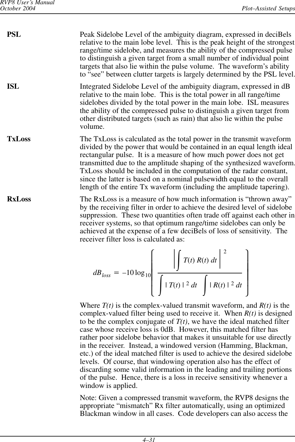 Plot–Assisted SetupsRVP8 User’s ManualOctober 20044–31PSL Peak Sidelobe Level of the ambiguity diagram, expressed in deciBelsrelative to the main lobe level.  This is the peak height of the strongestrange/time sidelobe, and measures the ability of the compressed pulseto distinguish a given target from a small number of individual pointtargets that also lie within the pulse volume.  The waveform’s abilityto “see” between clutter targets is largely determined by the PSL level.ISL Integrated Sidelobe Level of the ambiguity diagram, expressed in dBrelative to the main lobe.  This is the total power in all range/timesidelobes divided by the total power in the main lobe.  ISL measuresthe ability of the compressed pulse to distinguish a given target fromother distributed targets (such as rain) that also lie within the pulsevolume.TxLoss The TxLoss is calculated as the total power in the transmit waveformdivided by the power that would be contained in an equal length idealrectangular pulse.  It is a measure of how much power does not gettransmitted due to the amplitude shaping of the synthesized waveform.TxLoss should be included in the computation of the radar constant,since the latter is based on a nominal pulsewidth equal to the overalllength of the entire Tx waveform (including the amplitude tapering).RxLoss The RxLoss is a measure of how much information is “thrown away”by the receiving filter in order to achieve the desired level of sidelobesuppression.  These two quantities often trade off against each other inreceiver systems, so that optimum range/time sidelobes can only beachieved at the expense of a few deciBels of loss of sensitivity.  Thereceiver filter loss is calculated as:dBloss +–10 log10ȧȧȧȧȡȢŤŕT(t)R(t)dt Ť2ŕ|T(t)|2dt ŕ|R(t)|2dtȧȧȧȧȣȤWhere T(t) is the complex-valued transmit waveform, and R(t) is thecomplex-valued filter being used to receive it.  When R(t) is designedto be the complex conjugate of T(t), we have the ideal matched filtercase whose receive loss is 0dB.  However, this matched filter hasrather poor sidelobe behavior that makes it unsuitable for use directlyin the receiver.  Instead, a windowed version (Hamming, Blackman,etc.) of the ideal matched filter is used to achieve the desired sidelobelevels.  Of course, that windowing operation also has the effect ofdiscarding some valid information in the leading and trailing portionsof the pulse.  Hence, there is a loss in receive sensitivity whenever awindow is applied.Note: Given a compressed transmit waveform, the RVP8 designs theappropriate “mismatch” Rx filter automatically, using an optimizedBlackman window in all cases.  Code developers can also access the