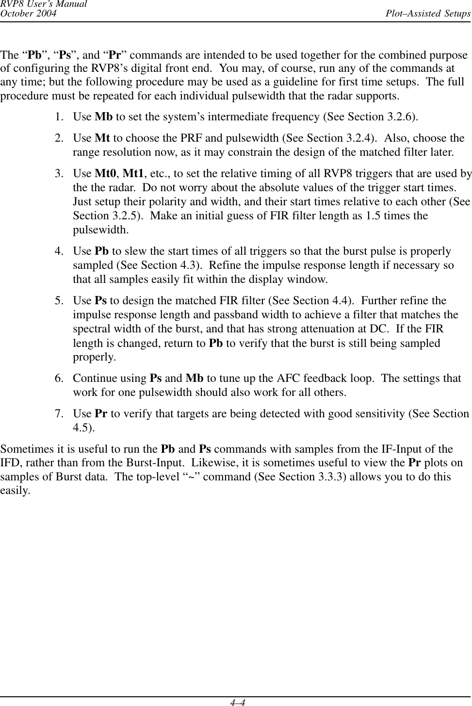 Plot–Assisted SetupsRVP8 User’s ManualOctober 20044–4The “Pb”, “Ps”, and “Pr” commands are intended to be used together for the combined purposeof configuring the RVP8’s digital front end.  You may, of course, run any of the commands atany time; but the following procedure may be used as a guideline for first time setups.  The fullprocedure must be repeated for each individual pulsewidth that the radar supports.1. Use Mb to set the system’s intermediate frequency (See Section 3.2.6).2. Use Mt to choose the PRF and pulsewidth (See Section 3.2.4).  Also, choose therange resolution now, as it may constrain the design of the matched filter later.3. Use Mt0,Mt1, etc., to set the relative timing of all RVP8 triggers that are used bythe the radar.  Do not worry about the absolute values of the trigger start times.Just setup their polarity and width, and their start times relative to each other (SeeSection 3.2.5).  Make an initial guess of FIR filter length as 1.5 times thepulsewidth.4. Use Pb to slew the start times of all triggers so that the burst pulse is properlysampled (See Section 4.3).  Refine the impulse response length if necessary sothat all samples easily fit within the display window.5. Use Ps to design the matched FIR filter (See Section 4.4).  Further refine theimpulse response length and passband width to achieve a filter that matches thespectral width of the burst, and that has strong attenuation at DC.  If the FIRlength is changed, return to Pb to verify that the burst is still being sampledproperly.6. Continue using Ps and Mb to tune up the AFC feedback loop.  The settings thatwork for one pulsewidth should also work for all others.7. Use Pr to verify that targets are being detected with good sensitivity (See Section4.5).Sometimes it is useful to run the Pb and Ps commands with samples from the IF-Input of theIFD, rather than from the Burst-Input.  Likewise, it is sometimes useful to view the Pr plots onsamples of Burst data.  The top-level “~” command (See Section 3.3.3) allows you to do thiseasily.