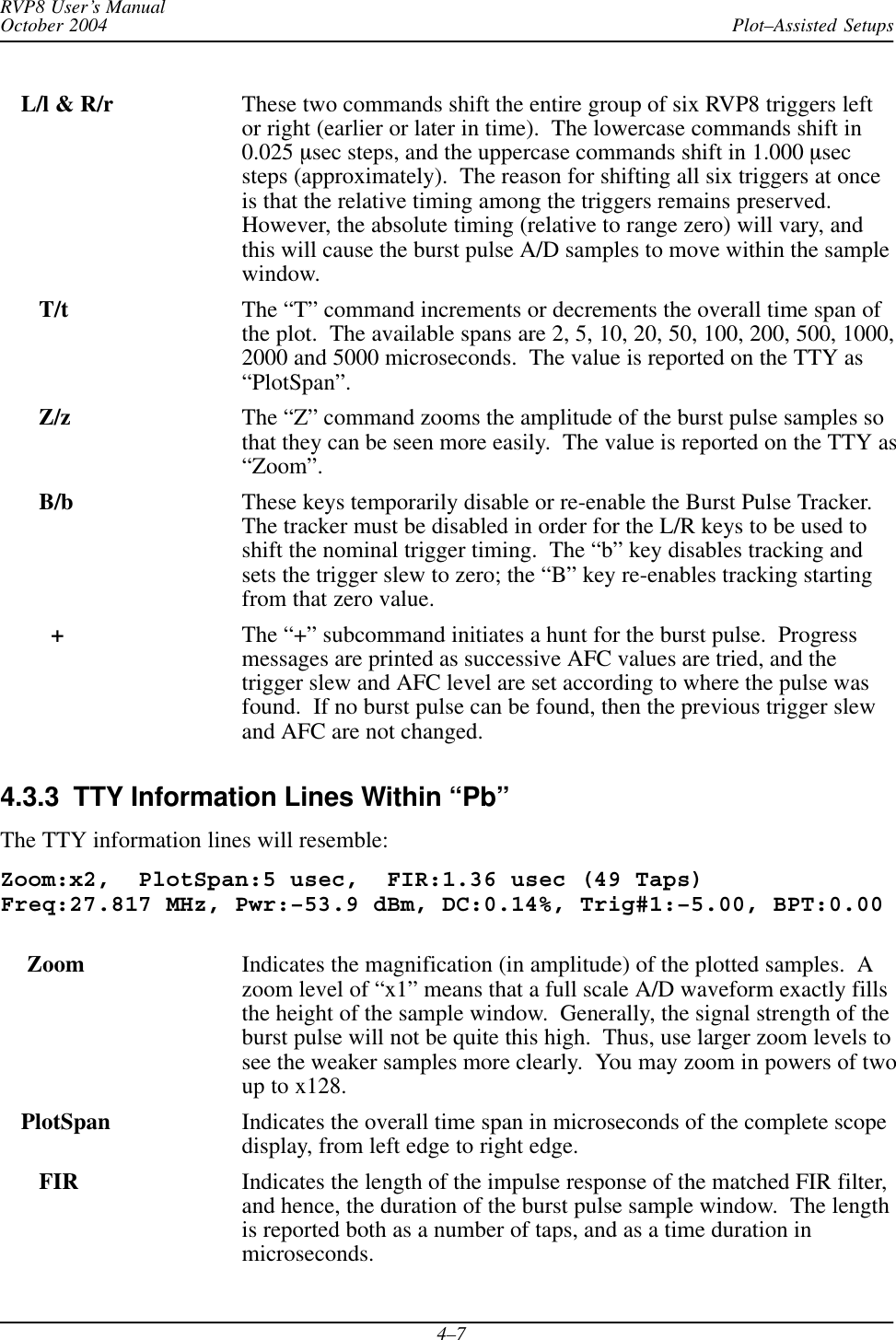 Plot–Assisted SetupsRVP8 User’s ManualOctober 20044–7L/l &amp; R/r These two commands shift the entire group of six RVP8 triggers leftor right (earlier or later in time).  The lowercase commands shift in0.025 msec steps, and the uppercase commands shift in 1.000 msecsteps (approximately).  The reason for shifting all six triggers at onceis that the relative timing among the triggers remains preserved.However, the absolute timing (relative to range zero) will vary, andthis will cause the burst pulse A/D samples to move within the samplewindow.   T/t The “T” command increments or decrements the overall time span ofthe plot.  The available spans are 2, 5, 10, 20, 50, 100, 200, 500, 1000,2000 and 5000 microseconds.  The value is reported on the TTY as“PlotSpan”.  Z/z The “Z” command zooms the amplitude of the burst pulse samples sothat they can be seen more easily.  The value is reported on the TTY as“Zoom”.B/b These keys temporarily disable or re-enable the Burst Pulse Tracker.The tracker must be disabled in order for the L/R keys to be used toshift the nominal trigger timing.  The “b” key disables tracking andsets the trigger slew to zero; the “B” key re-enables tracking startingfrom that zero value.+The “+” subcommand initiates a hunt for the burst pulse.  Progressmessages are printed as successive AFC values are tried, and thetrigger slew and AFC level are set according to where the pulse wasfound.  If no burst pulse can be found, then the previous trigger slewand AFC are not changed.4.3.3  TTY Information Lines Within “Pb”The TTY information lines will resemble:Zoom:x2,  PlotSpan:5 usec,  FIR:1.36 usec (49 Taps)Freq:27.817 MHz, Pwr:–53.9 dBm, DC:0.14%, Trig#1:–5.00, BPT:0.00 Zoom Indicates the magnification (in amplitude) of the plotted samples.  Azoom level of “x1” means that a full scale A/D waveform exactly fillsthe height of the sample window.  Generally, the signal strength of theburst pulse will not be quite this high.  Thus, use larger zoom levels tosee the weaker samples more clearly.  You may zoom in powers of twoup to x128.PlotSpan Indicates the overall time span in microseconds of the complete scopedisplay, from left edge to right edge.   FIR Indicates the length of the impulse response of the matched FIR filter,and hence, the duration of the burst pulse sample window.  The lengthis reported both as a number of taps, and as a time duration inmicroseconds.