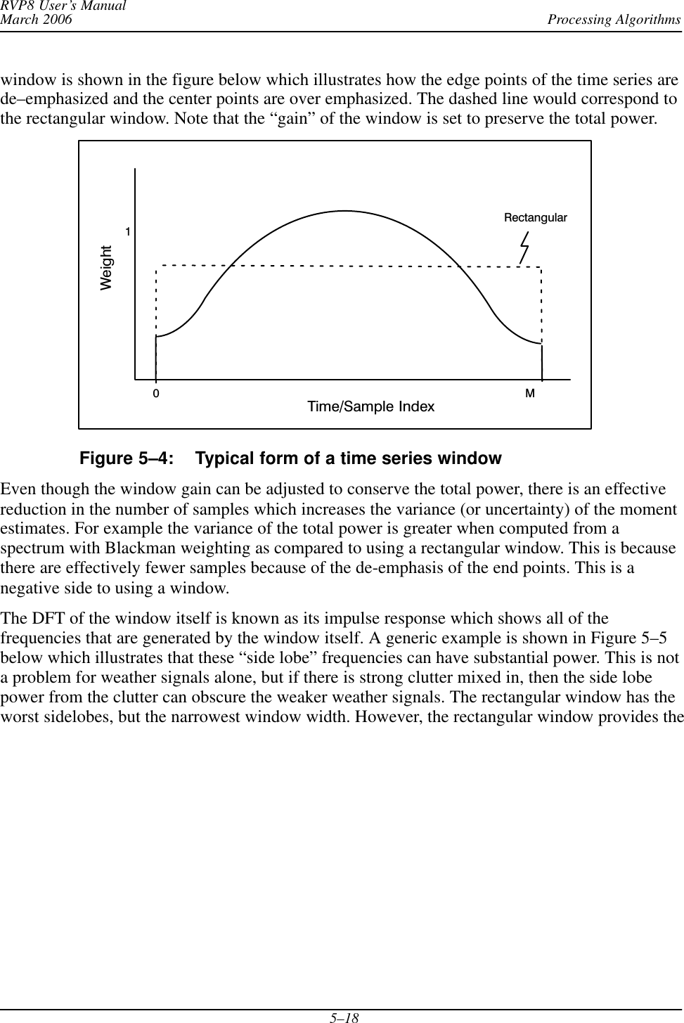 Processing AlgorithmsRVP8 User’s ManualMarch 20065–18window is shown in the figure below which illustrates how the edge points of the time series arede–emphasized and the center points are over emphasized. The dashed line would correspond tothe rectangular window. Note that the “gain” of the window is set to preserve the total power.Time/Sample IndexWeight1M0RectangularFigure 5–4: Typical form of a time series windowEven though the window gain can be adjusted to conserve the total power, there is an effectivereduction in the number of samples which increases the variance (or uncertainty) of the momentestimates. For example the variance of the total power is greater when computed from aspectrum with Blackman weighting as compared to using a rectangular window. This is becausethere are effectively fewer samples because of the de-emphasis of the end points. This is anegative side to using a window.The DFT of the window itself is known as its impulse response which shows all of thefrequencies that are generated by the window itself. A generic example is shown in Figure 5–5below which illustrates that these “side lobe” frequencies can have substantial power. This is nota problem for weather signals alone, but if there is strong clutter mixed in, then the side lobepower from the clutter can obscure the weaker weather signals. The rectangular window has theworst sidelobes, but the narrowest window width. However, the rectangular window provides the