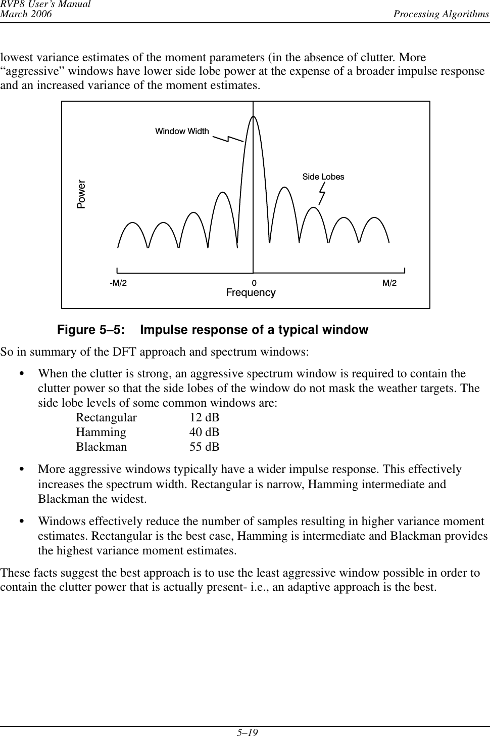 Processing AlgorithmsRVP8 User’s ManualMarch 20065–19lowest variance estimates of the moment parameters (in the absence of clutter. More“aggressive” windows have lower side lobe power at the expense of a broader impulse responseand an increased variance of the moment estimates.FrequencyPowerM/20Side LobesĆM/2Window WidthFigure 5–5: Impulse response of a typical windowSo in summary of the DFT approach and spectrum windows:SWhen the clutter is strong, an aggressive spectrum window is required to contain theclutter power so that the side lobes of the window do not mask the weather targets. Theside lobe levels of some common windows are:Rectangular 12 dBHamming 40 dBBlackman 55 dBSMore aggressive windows typically have a wider impulse response. This effectivelyincreases the spectrum width. Rectangular is narrow, Hamming intermediate andBlackman the widest.SWindows effectively reduce the number of samples resulting in higher variance momentestimates. Rectangular is the best case, Hamming is intermediate and Blackman providesthe highest variance moment estimates.These facts suggest the best approach is to use the least aggressive window possible in order tocontain the clutter power that is actually present- i.e., an adaptive approach is the best.