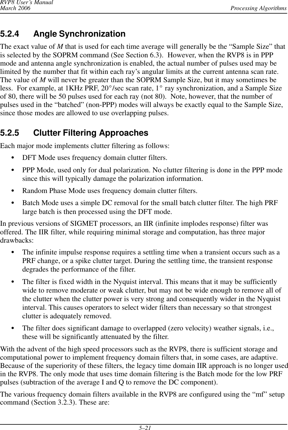 Processing AlgorithmsRVP8 User’s ManualMarch 20065–215.2.4 Angle SynchronizationThe exact value of M that is used for each time average will generally be the “Sample Size” thatis selected by the SOPRM command (See Section 6.3).  However, when the RVP8 is in PPPmode and antenna angle synchronization is enabled, the actual number of pulses used may belimited by the number that fit within each ray’s angular limits at the current antenna scan rate.The value of M will never be greater than the SOPRM Sample Size, but it may sometimes beless.  For example, at 1KHz PRF, 20_/sec scan rate, 1_ ray synchronization, and a Sample Sizeof 80, there will be 50 pulses used for each ray (not 80).  Note, however, that the number ofpulses used in the “batched” (non-PPP) modes will always be exactly equal to the Sample Size,since those modes are allowed to use overlapping pulses.5.2.5 Clutter Filtering ApproachesEach major mode implements clutter filtering as follows:SDFT Mode uses frequency domain clutter filters.SPPP Mode, used only for dual polarization. No clutter filtering is done in the PPP modesince this will typically damage the polarization information.SRandom Phase Mode uses frequency domain clutter filters.SBatch Mode uses a simple DC removal for the small batch clutter filter. The high PRFlarge batch is then processed using the DFT mode.In previous versions of SIGMET processors, an IIR (infinite implodes response) filter wasoffered. The IIR filter, while requiring minimal storage and computation, has three majordrawbacks:SThe infinite impulse response requires a settling time when a transient occurs such as aPRF change, or a spike clutter target. During the settling time, the transient responsedegrades the performance of the filter.SThe filter is fixed width in the Nyquist interval. This means that it may be sufficientlywide to remove moderate or weak clutter, but may not be wide enough to remove all ofthe clutter when the clutter power is very strong and consequently wider in the Nyquistinterval. This causes operators to select wider filters than necessary so that strongestclutter is adequately removed.SThe filter does significant damage to overlapped (zero velocity) weather signals, i.e.,these will be significantly attenuated by the filter.With the advent of the high speed processors such as the RVP8, there is sufficient storage andcomputational power to implement frequency domain filters that, in some cases, are adaptive.Because of the superiority of these filters, the legacy time domain IIR approach is no longer usedin the RVP8. The only mode that uses time domain filtering is the Batch mode for the low PRFpulses (subtraction of the average I and Q to remove the DC component).The various frequency domain filters available in the RVP8 are configured using the “mf” setupcommand (Section 3.2.3). These are: